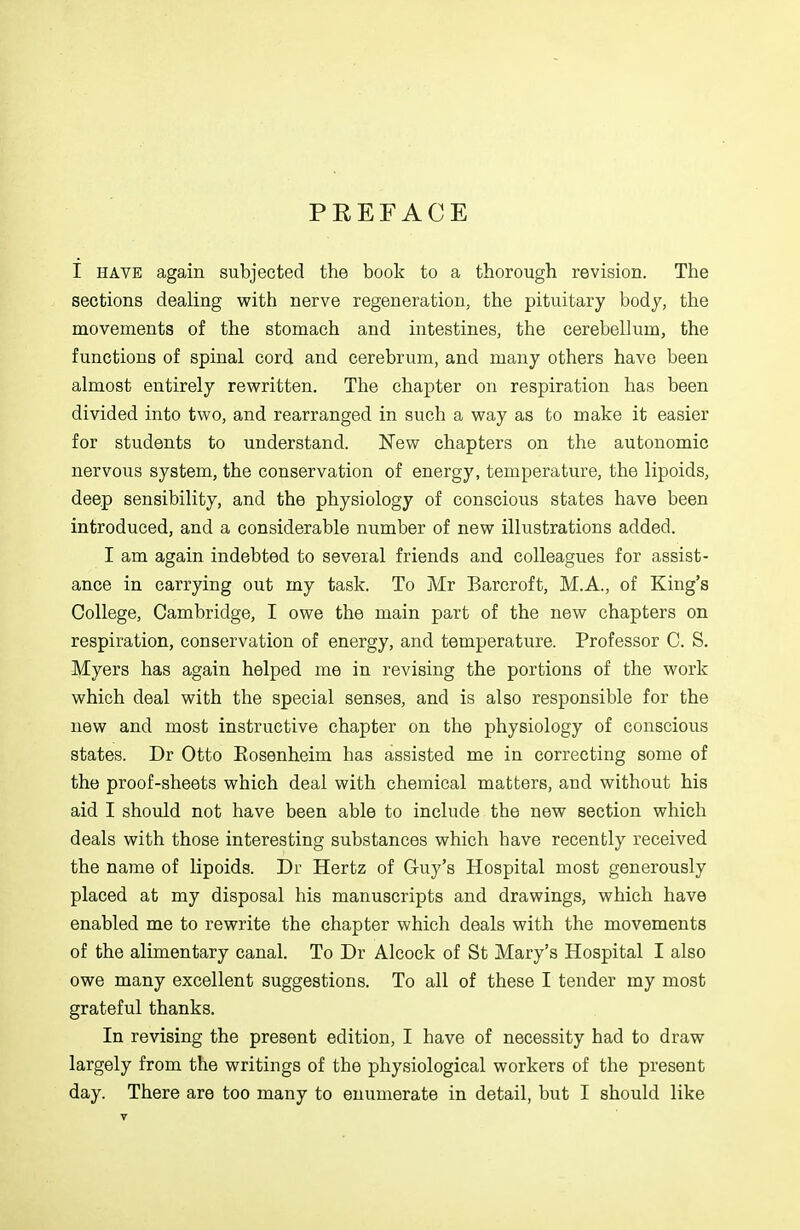 PREFACE I HAVE again subjected the book to a thorough revision. The sections dealing with nerve regeneration, the pituitary body, the movements of the stomach and intestines, the cerebellum, the functions of spinal cord and cerebrum, and many others have been almost entirely rewritten. The chapter on respiration has been divided into two, and rearranged in such a way as to make it easier for students to understand. New chapters on the autonomic nervous system, the conservation of energy, temperature, the lipoids, deep sensibility, and the physiology of conscious states have been introduced, and a considerable number of new illustrations added. I am again indebted to several friends and colleagues for assist- ance in carrying out my task. To Mr Barcroft, M.A., of King's College, Cambridge, I owe the main part of the new chapters on respiration, conservation of energy, and temperature. Professor C. S. Myers has again helped me in revising the portions of the work which deal with the special senses, and is also responsible for the new and most instructive chapter on the physiology of conscious states. Dr Otto Eosenheim has assisted me in correcting some of the proof-sheets which deal with chemical matters, and without his aid I should not have been able to include the new section which deals with those interesting substances which have recently received the name of lipoids. Dr Hertz of Guy's Hospital most generously placed at my disposal his manuscripts and drawings, which have enabled me to rewrite the chapter which deals with the movements of the alimentary canal. To Dr Alcock of St Mary's Hospital I also owe many excellent suggestions. To all of these I tender my most grateful thanks. In revising the present edition, I have of necessity had to draw largely from the writings of the physiological workers of the present day. There are too many to enumerate in detail, but I should like