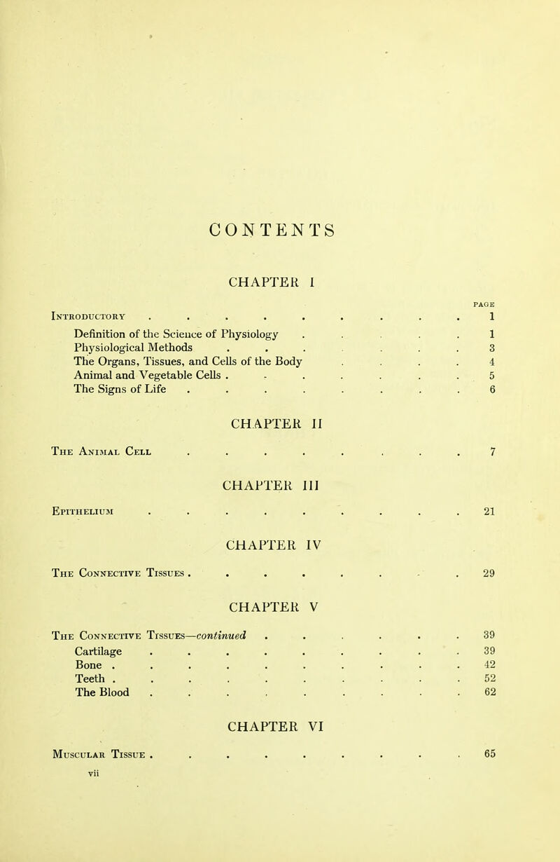 CONTENTS CHAPTER 1 PAOE Introductory ...... ... 1 Definition of the Science of Physiology ..... 1 Physiological Methods ....... 3 The Organs, Tissues, and Cells of the Body .... 4 Animal and Vegetable Cells . r . . . . . 5 The Signs of Life ........ 6 CHAPTER H The Animal Cell ..... ... 7 CHAPTER III Epithelium ......... 21 CHAPTER IV The Connective Tissues . . . . . . . .29 CHAPTER V The Connective Ttssves—continued ...... 39 Cartilage ......... 39 Bone .......... 42 Teeth .......... 52 The Blood 62 CHAPTER VI Muscular Tissue . vil 65