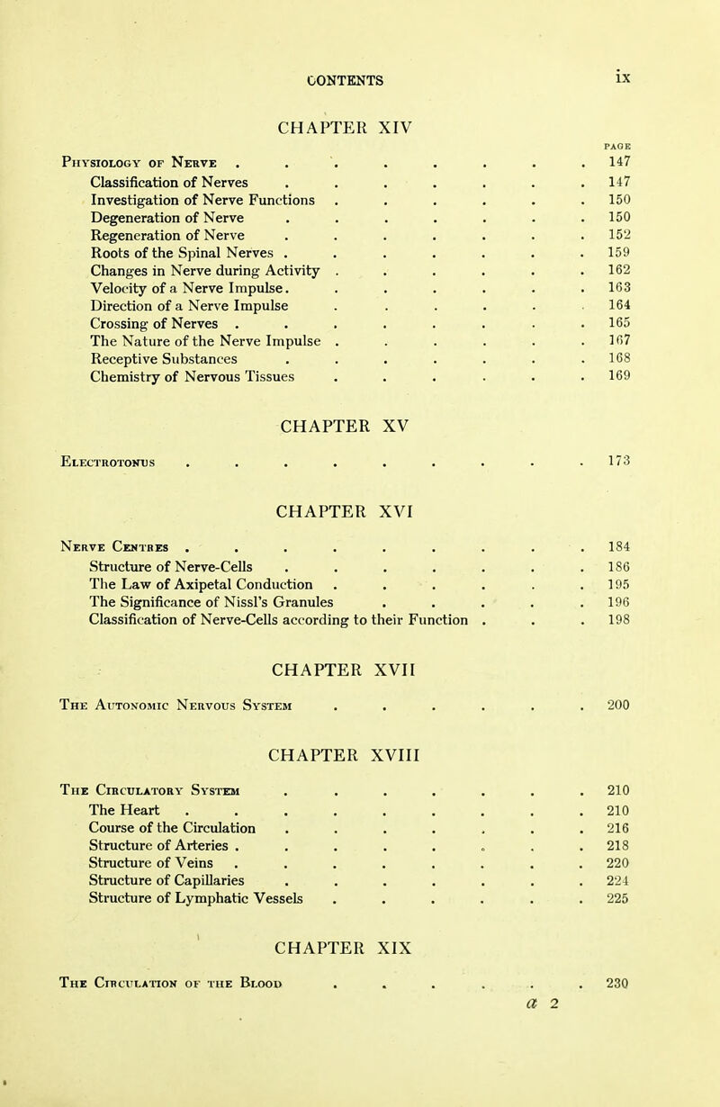 CHAPTER XIV PAGE Physiology or Nerve . . . . . . . .147 Classification of Nerves ....... 147 Investigation of Nerve Functions ...... 150 Degeneration of Nerve . . . . . . .150 Regeneration of Nerve ....... 152 Roots of the Spinal Nerves . . . . . . .159 Changes in Nerve during Activity . . . . . .162 Velocity of a Nerve Impulse. ...... 163 Direction of a Nerve Impulse . ..... 164 Crossing of Nerves . . . . . . . .165 The Nature of the Nerve Impulse . . . . . .167 Receptive Substances . . . . . . .168 Chemistry of Nervous Tissues ...... 169 CHAPTER XV Electrotonds . . . . . . . . .173 CHAPTER XVI Nerve Centres ......... 184 Structure of Nerve-CeUs . . . . . . .186 The Law of Axipetal Conduction . . . . . .195 The Significance of Nissl's Granules . . . . .196 Classification of Nerve-Cells according to their Function . . . 198 CHAPTER XVII The Autonomic Nervous System ...... 200 CHAPTER XVIII The Circulatory System ....... 210 The Heart ......... 210 Course of the Circulation . . . . . . .216 Structure of Arteries . . . . . . . .218 Structure of Veins ........ 220 Structure of Capillaries ....... 224 Structure of Lymphatic Vessels ...... 225 CHAPTER XIX The Circulation of the Blood ...... 230 a 2