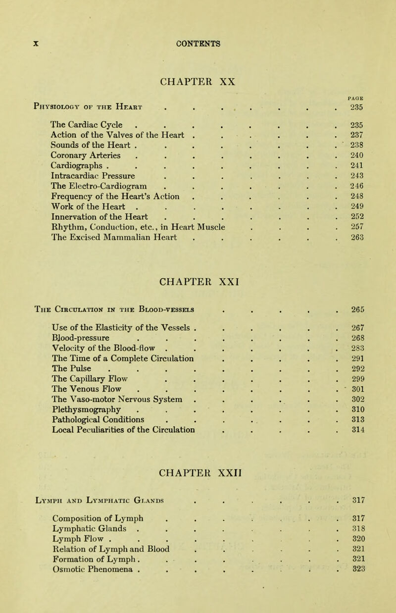 CHAPTER XX PAGE Pbysiology of the Heaht . . .... . . 235 The Cardiac Cycle ........ 235 Action of the Valves of the Heart . . . . . . 237 Sounds of the Heart . . . ... . . 238 Coronary Arteries ........ 240 Cardiographs ......... 241 Intracardiac Pressure ....... 243 The Electro-Cardiogram . . . . . . .246 Frequency of the Heart's Action ...... 248 Work of the Heart . 249 Innervation of the Heart ....... 252 Rhythm, Conduction, etc., in Heart Muscle .... 257 The Excised Mammalian Heart . . . . . .263 CHAPTER XXI The Circulation ik the Blood-vessels ..... 265 Use of the Elasticity of the Vessels . . . . . .267 BJood-pressure ........ 268 Velocity of the Blood-flow ....... 283 The Time of a Complete Circulation . . . . .291 The Pulse ......... 292 The Capillary Flow ....... 299 The Venous Flow . . . . . . . . SOI The Vaso-motor Nervous System . . . . . . 302 Plethysmography ........ 310 Pathological Conditions . . . . . . . .313 Local Peculiarities of the Circulation . . . . .314 CHAPTER XXII Lymph and Lymphatic Glands ...... 317 Composition of Lymph ....... 317 Lymphatic Glands . . . . . . .318 Lymph Flow ......... 320 Relation of Lymph and Blood . . - - .321 Formation of Lymph ........ 321 Osmotic Phenomena 323