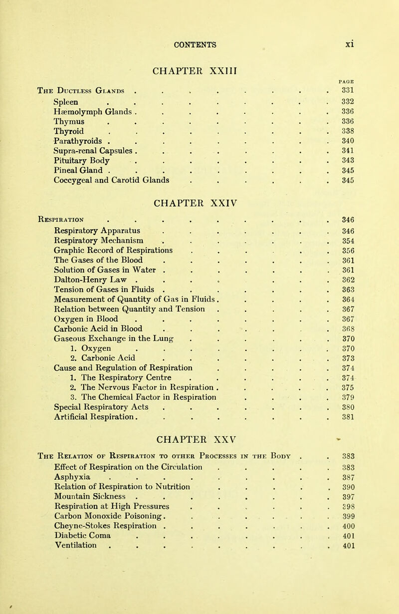 CHAPTER XXIII PAGE The Ductless Glands ........ 331 Spleen . . 332 Haemolymph Glands ........ 336 Thymus ......... 336 Thyroid ......... 338 Parathyroids . . . . . . . . .340 Supra-renal Capsules. . . . . . . .341 Pituitary Body ........ 343 Pineal Gland ......... 345 Coccygeal and Carotid Glands ...... 345 CHAPTER XXIV Respiration ......... 346 Respiratory Apparatus ....... 346 Respiratory Mechanism ....... 354 Graphic Record of Respirations ...... 356 The Gases of the Blood . . . . . . .361 Solution of Gases in Water . . . . . . . 361 Dalton-Henry Law ....... 362 Tension of Gases in Fluids ....... 363 Measurement of Quantity of Gas in Fluids ..... 364 Relation between Quantity and Tension ..... 367 Oxygen in Blood ........ 367 Carbonic Acid in Blood . . . . . . .368 Gaseous Exchange in the Lung ...... 370 1. Oxygen ........ 370 2. Carbonic Acid . . . . . . . 373 Cause and Regulation of Respiration ..... 374 1. The Respiratory Centre ...... 374 2. The Nervous Factor in Respiration ..... 375 3. The Chemical Factor in Respiration .... 379 Special Respiratory Acts ....... 380 Artificial Respiration........ 381 CHAPTER XXV The Relaiton of Respiration to other Processes in the Body . . 383 Effect of Respiration on the Circulation ..... 383 Asphyxia ......... 387 Relation of Respiration to Nutrition ..... 390 Mountain Sickness ........ 397 Respiration at High Pressures . . . . . .298 Carbon Monoxide Poisoning. . . .... . 399 Cheyne-Stokes Respiration ....... 400 Diabetic Coma . . . . . . . . 401 Ventilation ......... 401