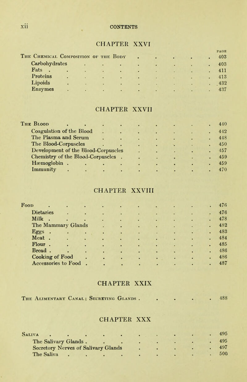 CHAPTER XXVI The Chemicai, Composition of the Bodv ..... 403 Carbohydrates . . . . , . . .403 Fats .......... 411 Proteins ......... 413 Lipoids ......... 432 Enzymes ......... 437 CHAPTER XXVII The Blood ......... 440 Coagulation of the Blood . . . . . .442 The Plasma and Serum ....... 448 The Blood-Corpuscles ....... 450 Development of the Blood-Corpuscles . . . . .457 Chemistry of the Blood-Corpuscles . . . . .459 Haemoglobin ......... 459 Immunity ......... 470 CHAPTER XXVIII Food .......... 470 Dietaries ......... 476 Milk 478 The Mammary Glands ....... 482 Eggs .......... 483 Meat .......... 484 Flour .......... 485 Bread .......... 486 Cooking of Food . . . . . . . .486 Accessories to Food ........ 487 CHAPTER XXIX The Ar.iMENTAHY Canal ; Secreting Glands . CHAPTER XXX Saliva 495 The SaUvary Glands ........ 495 Secretory Nerves of Salivary Glands ..... 497 The Sahva 500