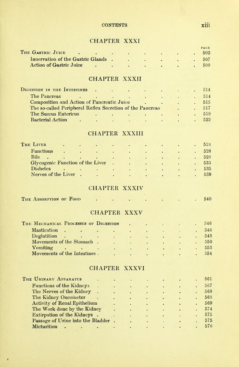 CHAPTER XXXI PAGE The Gastric Juice . . . • . . . . . 502 Innervation of the Gastric Glands . . . . . .507 Action of Gastric Juice . . . . . . .509 CHAPTER XXXII Digestion in the Intestines ........ 514 The Pancreas ........ 514 Composition and Action of Pancreatic Juice .... 515 The so-called Peripheral Reflex Secretion of the Pancreas . . 517 The Succus Entericus . . . . . . .519 Bacterial Action ........ 522 CHAPTER XXXIII The Liver ......... 524 Functions ......... 528 Bile . . . . . . . . . .528 Glycogenic Function of the Liver ...... 533 Diabetes ......... 535 Nerves of the Liver ........ 539 CHAPTER XXXIV The Absorption of Food ....... 540 CHAPTER XXXV The Mechanical Processes of Digestion ..... 546 Mastication . . . . . . . . .546 Deglutition ......... 548 Movements of the Stomach ....... 550 Vomiting ......... 553 Movements of the Intestines ....... 554 CHAPTER XXXVI The Urinary Apparatus ....... 561 Functions of the Kidneys ....... 567 The Nerves of the Kidney ....... 568 The Kidney Oncometer ....... 568 Activity of Renal Epithelium . . . . . .569 The Work done by the Kidney ...... 574 Extirpation of the Kidneys ....... 575 Passage of Urine into the Bladder ...... 575 Micturition ......... 576