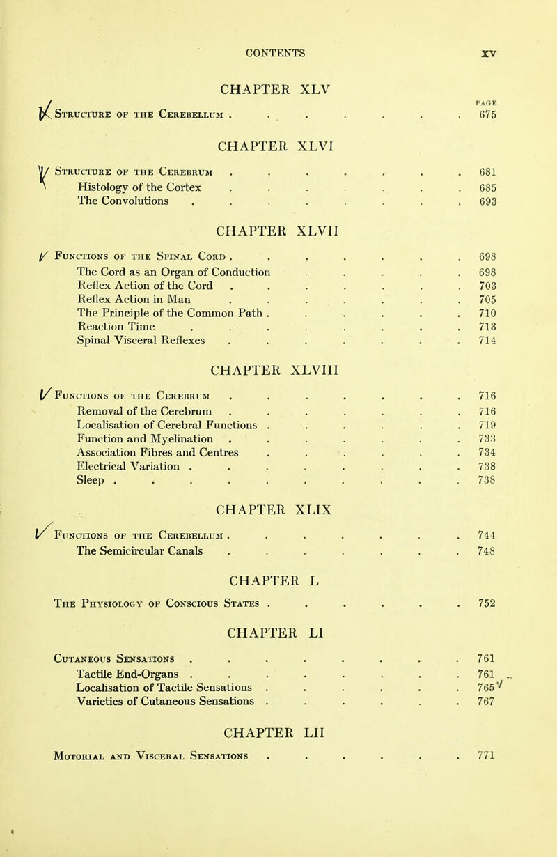 CHAPTER XLV / PAGE SmVCTURE OF THE CEREBELLUM . . . . . . . 675 CHAPTER XLVl ^ Structore of the Cerebrum . . . . . . .681 * Histology of the Cortex . . . . . . . 685 The Convolutions ........ 693 CHAPTER XLVII ^ Functions of the Spinal Cord ....... 698 The Cord as an Organ of Conduction ..... 698 Reflex Action of the Cord ....... 703 Reflex Action in Man . . . . . . .705 The Principle of the Common Path. . . . . .710 Reaction Time . . . . . . . .713 Spinal Visceral Reflexes . . . . . . .714 CHAPTER XLVIII l/ Functions of the Cereisrum ....... 716 Removal of the Cerebrum . . . . . .716 Localisation of Cerebral Functions ...... 719 Function and Myelination . . . . . . . 733 Association Fibres and Centres ...... 734 Electrical Variation . . . . . . . .738 Sleep .......... 738 CHAPTER XLIX I/^FlINCTIONS OF THE CeREBELLUM ....... 744 The Semicircular Canals ....... 748 CHAPTER L The Physiology of Conscious States ...... 752 CHAPTER LI Cutaneous Sensations . . . . . . . .761 Tactile End-Organs ........ 761 Locahsation of Tactile Sensations ...... 765 Varieties of Cutaneous Sensations . . . . .767 CHAPTER LII Motorial and Visceral Sensations ...... 771