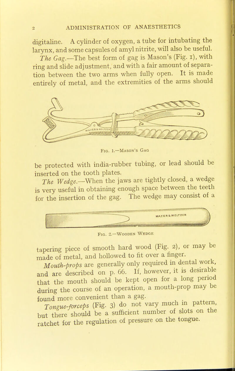 digitaline. A. cylinder of oxygen, a tube for intubating the larynx, and some capsules of amyl nitrite, will also be useful. The Gag.—The best form of gag is Mason's (Fig. i), with ring and sUde adjustment, and with a fair amount of separa- tion between the two arms when fully open. It is made entirely of metal, and the extremities of the arms should Fig. 1.—Mason's Gag be protected with india-rubber tubing, or lead should be inserted on the tooth plates. The Wedge.—m-ien the jaws are tightly closed, a wedge is very useful in obtaining enough space between the teeth for the insertion of the gag. The wedge may consist of a Fig. 2.—Wooden Wedge tapering piece of smooth hard wood (Fig. 2), or may be made of metal, and hollowed to fit over a finger. Mouth-props are generally only required in dental work, and are described on p. 66. If, however, it is desirable that the mouth should be kept open for a long period during the course of an operation, a mouth-prop may be found more convenient than a gag. Tongue-forceps (Fig. 3) do not vary much m pattern, but there should be a sufficient number of slots on the ratchet for the regulation of pressure on the tongue.