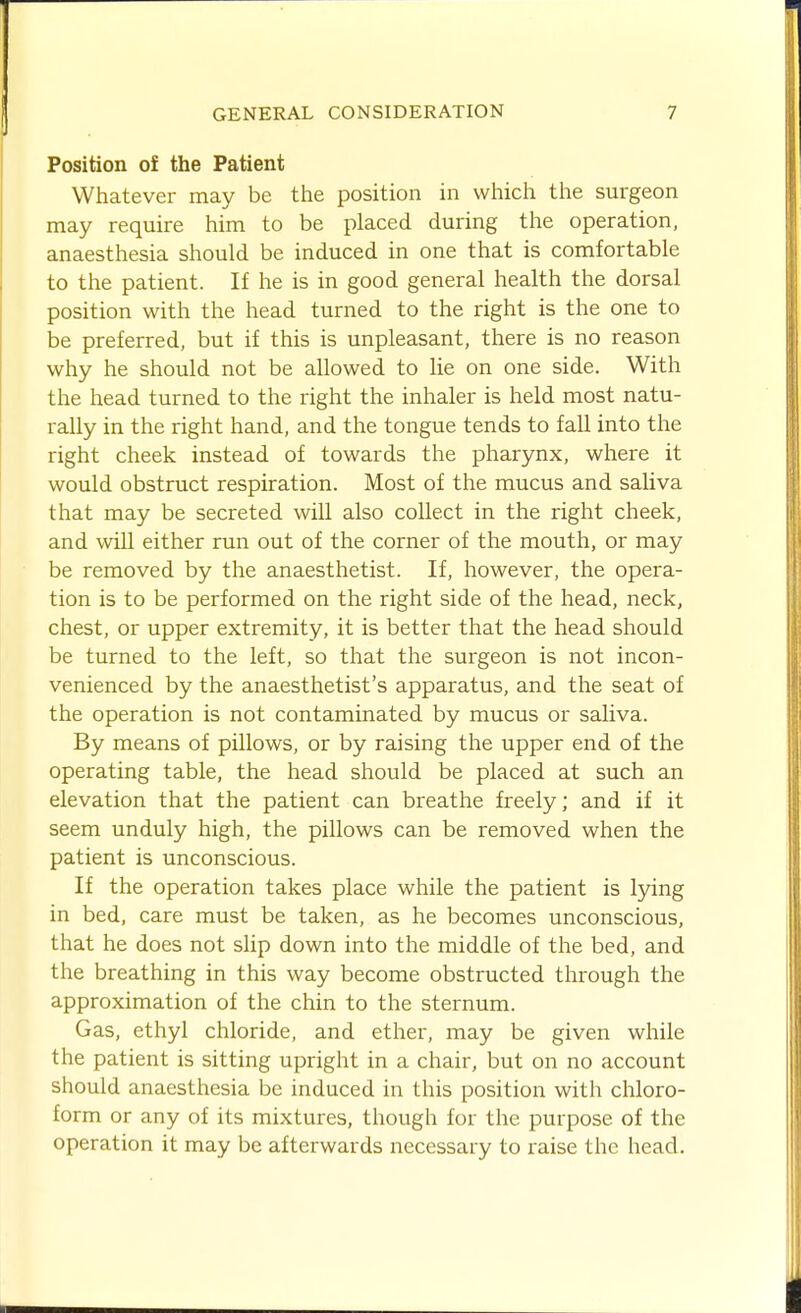 Position of the Patient Whatever may be the position in which the surgeon may require him to be placed during the operation, anaesthesia should be induced in one that is comfortable to the patient. If he is in good general health the dorsal position with the head turned to the right is the one to be preferred, but if this is unpleasant, there is no reason why he should not be allowed to lie on one side. With the head turned to the right the inhaler is held most natu- rally in the right hand, and the tongue tends to fall into the right cheek instead of towards the pharynx, where it would obstruct respiration. Most of the mucus and saliva that may be secreted will also collect in the right cheek, and will either run out of the corner of the mouth, or may be removed by the anaesthetist. If, however, the opera- tion is to be performed on the right side of the head, neck, chest, or upper extremity, it is better that the head should be turned to the left, so that the surgeon is not incon- venienced by the anaesthetist's apparatus, and the seat of the operation is not contaminated by mucus or saliva. By means of pillows, or by raising the upper end of the operating table, the head should be placed at such an elevation that the patient can breathe freely; and if it seem unduly high, the pillows can be removed when the patient is unconscious. If the operation takes place while the patient is lying in bed, care must be taken, as he becomes unconscious, that he does not slip down into the middle of the bed, and the breathing in this way become obstructed through the approximation of the chin to the sternum. Gas, ethyl chloride, and ether, may be given while the patient is sitting upright in a chair, but on no account should anaesthesia be induced in this position with chloro- form or any of its mixtures, though for the purpose of the operation it may be afterwards necessary to raise the head.