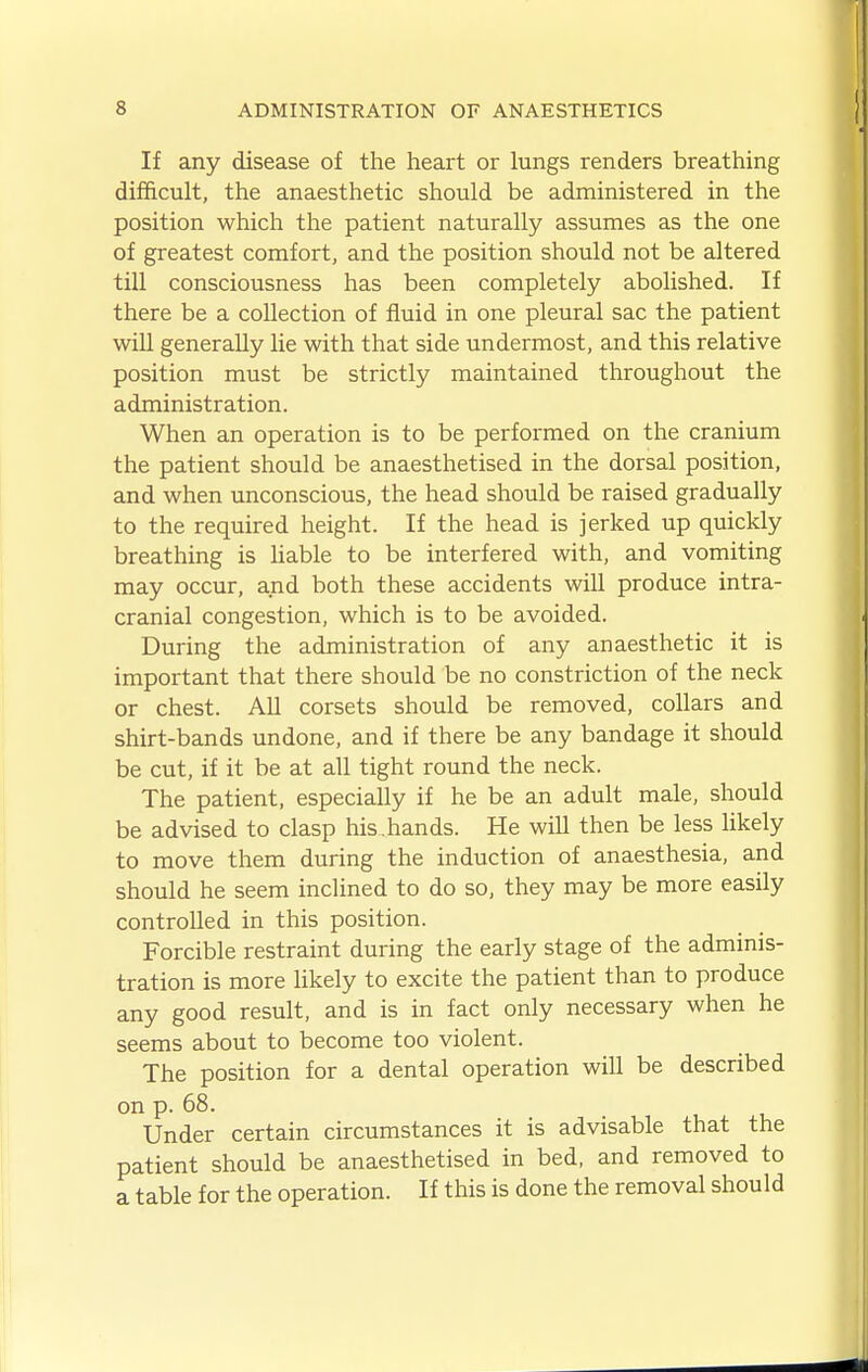 If any disease of the heart or lungs renders breathing difficult, the anaesthetic should be administered in the position which the patient naturally assumes as the one of greatest comfort, and the position should not be altered till consciousness has been completely abolished. If there be a collection of fluid in one pleural sac the patient will generally lie with that side undermost, and this relative position must be strictly maintained throughout the administration. When an operation is to be performed on the cranium the patient should be anaesthetised in the dorsal position, and when unconscious, the head should be raised gradually to the required height. If the head is jerked up quickly breathing is liable to be interfered with, and vomiting may occur, and both these accidents will produce intra- cranial congestion, which is to be avoided. During the administration of any anaesthetic it is important that there should be no constriction of the neck or chest. All corsets should be removed, collars and shirt-bands undone, and if there be any bandage it should be cut, if it be at all tight round the neck. The patient, especially if he be an adult male, should be advised to clasp his. hands. He will then be less likely to move them during the induction of anaesthesia, and should he seem inclined to do so, they may be more easily controlled in this position. Forcible restraint during the early stage of the adminis- tration is more likely to excite the patient than to produce any good result, and is in fact only necessary when he seems about to become too violent. The position for a dental operation will be described on p. 68. Under certain circumstances it is advisable that the patient should be anaesthetised in bed, and removed to a table for the operation. If this is done the removal should