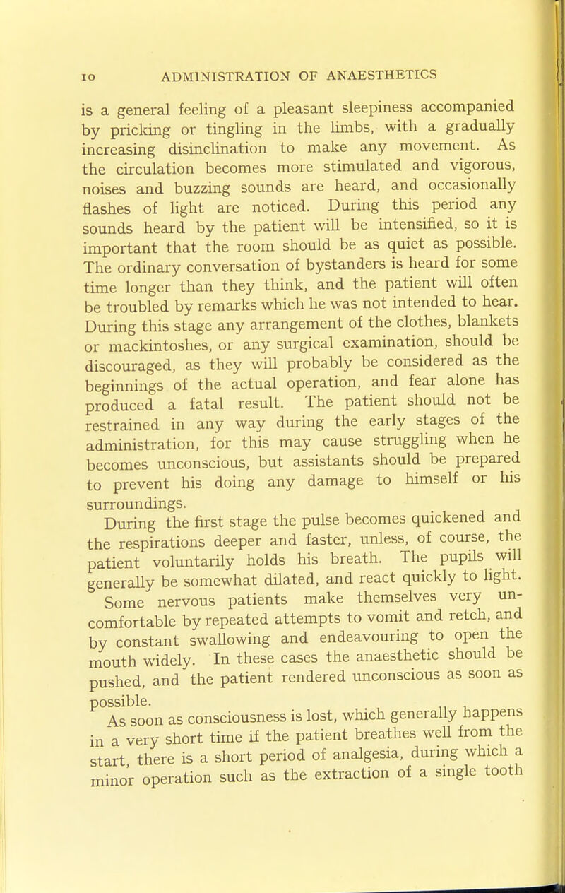 is a general feeling of a pleasant sleepiness accompanied by pricking or tingling in the limbs, with a gradually increasing disinclination to make any movement. As the circulation becomes more stimulated and vigorous, noises and buzzing sounds are heard, and occasionally flashes of Ught are noticed. During this period any sounds heard by the patient will be intensified, so it is important that the room should be as quiet as possible. The ordinary conversation of bystanders is heard for some time longer than they think, and the patient will often be troubled by remarks which he was not intended to hear. During this stage any arrangement of the clothes, blankets or mackintoshes, or any surgical examination, should be discouraged, as they will probably be considered as the beginnings of the actual operation, and fear alone has produced a fatal result. The patient should not be restrained in any way during the early stages of the administration, for this may cause struggling when he becomes unconscious, but assistants should be prepared to prevent his doing any damage to himself or his surroundings. During the first stage the pulse becomes quickened and the respirations deeper and faster, unless, of course, the patient voluntarily holds his breath. The pupils will generaUy be somewhat dilated, and react quickly to hght. Some nervous patients make themselves very un- comfortable by repeated attempts to vomit and retch, and by constant swallowing and endeavouring to open the mouth widely. In these cases the anaesthetic should be pushed, and the patient rendered unconscious as soon as possible. As soon as consciousness is lost, which generally happens in a very short time if the patient breathes weU from the start there is a short period of analgesia, during which a minor operation such as the extraction of a single tooth