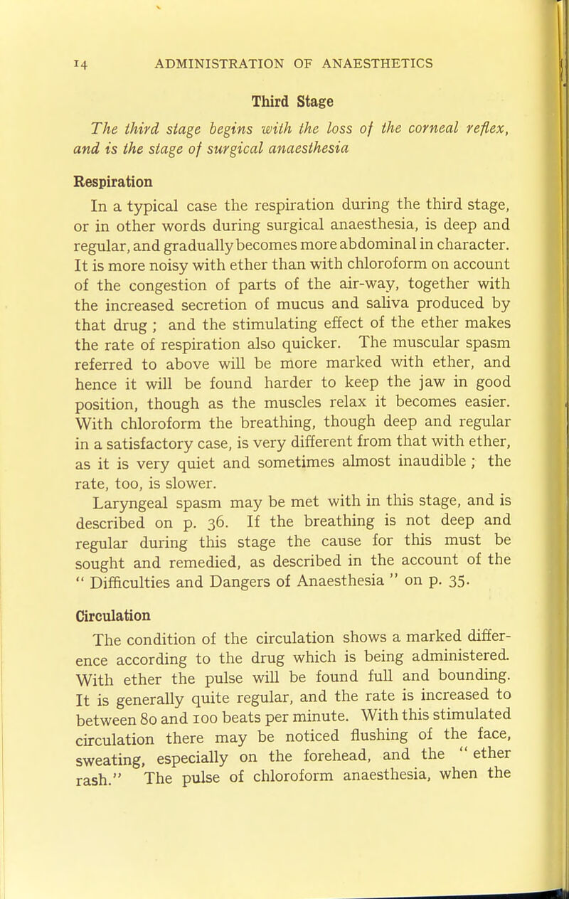 Third Stage The third stage begins with the loss of the corneal reflex, and is the stage of surgical anaesthesia Respiration In a typical case the respiration during the third stage, or in other words during surgical anaesthesia, is deep and regular, and gradually becomes more abdominal in character. It is more noisy with ether than with chloroform on account of the congestion of parts of the air-way, together with the increased secretion of mucus and saliva produced by that drug ; and the stimulating effect of the ether makes the rate of respiration also quicker. The muscular spasm referred to above will be more marked with ether, and hence it will be found harder to keep the jaw in good position, though as the muscles relax it becomes easier. With chloroform the breathing, though deep and regular in a satisfactory case, is very different from that with ether, as it is very quiet and sometimes almost inaudible ; the rate, too, is slower. Laryngeal spasm may be met with in this stage, and is described on p. 36. If the breathing is not deep and regular during this stage the cause for this must be sought and remedied, as described in the account of the  Difficulties and Dangers of Anaesthesia  on p. 35. Circulation The condition of the circulation shows a marked differ- ence according to the drug which is being administered. With ether the pulse will be found full and bounding. It is generally quite regular, and the rate is increased to between 80 and 100 beats per minute. With this stimulated circulation there may be noticed flushing of the face, sweating, especially on the forehead, and the  ether rash. The pulse of chloroform anaesthesia, when the