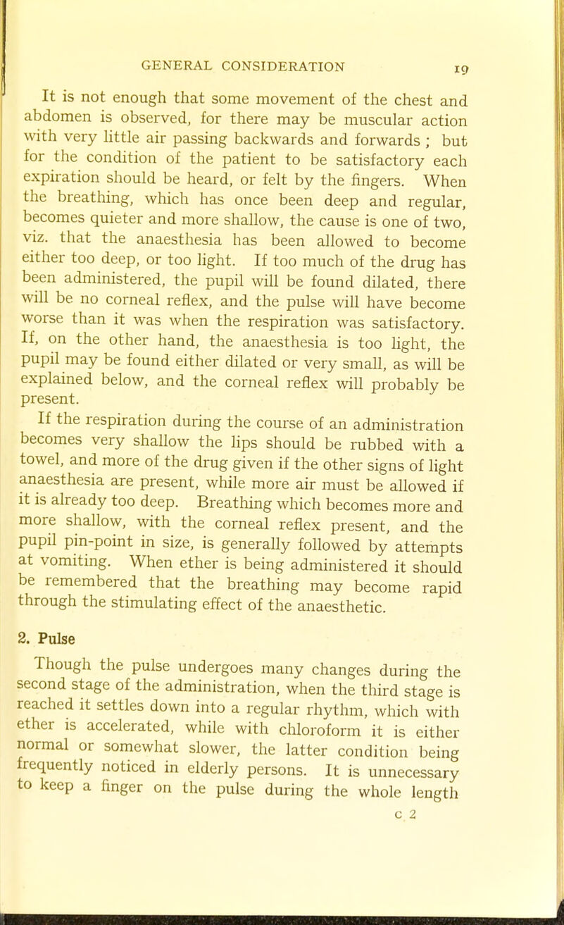 It is not enough that some movement of the chest and abdomen is observed, for there may be muscular action with very little air passing backwards and forwards ; but for the condition of the patient to be satisfactory each expiration should be heard, or felt by the fingers. When the breathing, which has once been deep and regular, becomes quieter and more shallow, the cause is one of two, viz. that the anaesthesia has been allowed to become either too deep, or too light. If too much of the drug has been administered, the pupil will be found dilated, there will be no corneal reflex, and the pulse will have become worse than it was when the respiration was satisfactory. If, on the other hand, the anaesthesia is too light, the pupil may be found either dilated or very small, as will be explained below, and the corneal reflex will probably be present. If the respiration during the course of an administration becomes very shallow the lips should be rubbed with a towel, and more of the drug given if the other signs of light anaesthesia are present, while more air must be allowed if it is already too deep. Breathing which becomes more and more shallow, with the corneal reflex present, and the pupil pin-point in size, is generally followed by attempts at vomiting. When ether is being administered it should be remembered that the breathing may become rapid through the stimulating effect of the anaesthetic. 2. Pulse Though the pulse undergoes many changes during the second stage of the administration, when the third stage is reached it settles down into a regular rhythm, which with ether is accelerated, while with chloroform it is either normal or somewhat slower, the latter condition being frequently noticed in elderly persons. It is unnecessary to keep a finger on the pulse during the whole length C.2