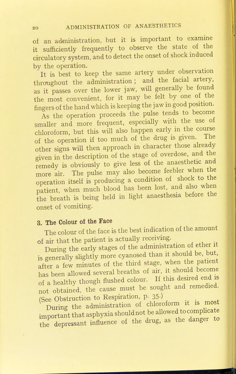 of an administration, but it is important to examine it sufficiently frequently to observe the state of the circulatory system, and to detect the onset of shock induced by the operation. It is best to keep the same artery under observation throughout the administration; and the facial artery, as it passes over the lower jaw, will generally be found the most convenient, for it may be felt by one of the fingers of the hand which is keeping the jaw m good position. As the operation proceeds the pulse tends to become smaller and more frequent, especially with the use of chloroform, but this will also happen early m the course of the operation if too much of the drug is given. The other signs wiU then approach in character those already eiven in the description of the stage of overdose, and the remedy is obviously to give less of the anaesthetic and more air. The pulse may also become feebler when the operation itself is producing a condition of shock to the patient, when much blood has been lost, and also when the breath is being held in light anaesthesia before the onset of vomiting. 3. The Colour of the Face The colour of the face is the best indication of the amount of air that the patient is actuaUy receiving. , ^, ., During the early stages of the administration of ether it is generally shghtly more cyanosed than it shou d be. but after a few minutes of the third stage, when the patient has been allowed several breaths of air, it should become of a healthy though flushed colour. If this desired end is not obtained, the cause must be sought and remedied. (See Obstruction to Respiration, p. 35-) During the administration of chloroform it is most important that asphyxia shouldnot be allowed tocomplica e the depressant influence of the drug, as the danger to