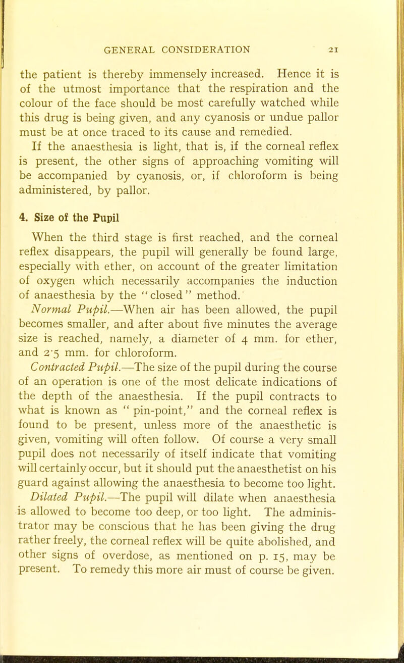 the patient is thereby immensely increased. Hence it is of the utmost importance that the respiration and the colour of the face should be most carefully watched while this drug is being given, and any cyanosis or undue pallor must be at once traced to its cause and remedied. If the anaesthesia is light, that is, if the corneal reflex is present, the other signs of approaching vomiting will be accompanied by cyanosis, or, if chloroform is being administered, by pallor. 4. Size of the Pupil When the third stage is first reached, and the corneal reflex disappears, the pupil will generally be found large, especially with ether, on account of the greater limitation of oxygen which necessarily accompanies the induction of anaesthesia by the  closed  method. Normal Pupil.—When air has been allowed, the pupil becomes smaller, and after about five minutes the average size is reached, namely, a diameter of 4 mm. for ether, and 2'5 mm. for chloroform. Contracted Pupil.—The size of the pupil during the course of an operation is one of the most delicate indications of the depth of the anaesthesia. If the pupil contracts to what is known as  pin-point, and the corneal reflex is found to be present, unless more of the anaesthetic is given, vomiting will often follow. Of course a very small pupil does not necessarily of itself indicate that vomiting will certainly occur, but it should put the anaesthetist on his guard against allowing the anaesthesia to become too light. Dilated Pupil.—The pupil will dilate when anaesthesia is allowed to become too deep, or too hght. The adminis- trator may be conscious that he has been giving the drug rather freely, the corneal reflex will be quite abolished, and other signs of overdose, as mentioned on p. 15, may be present. To remedy this more air must of course be given.
