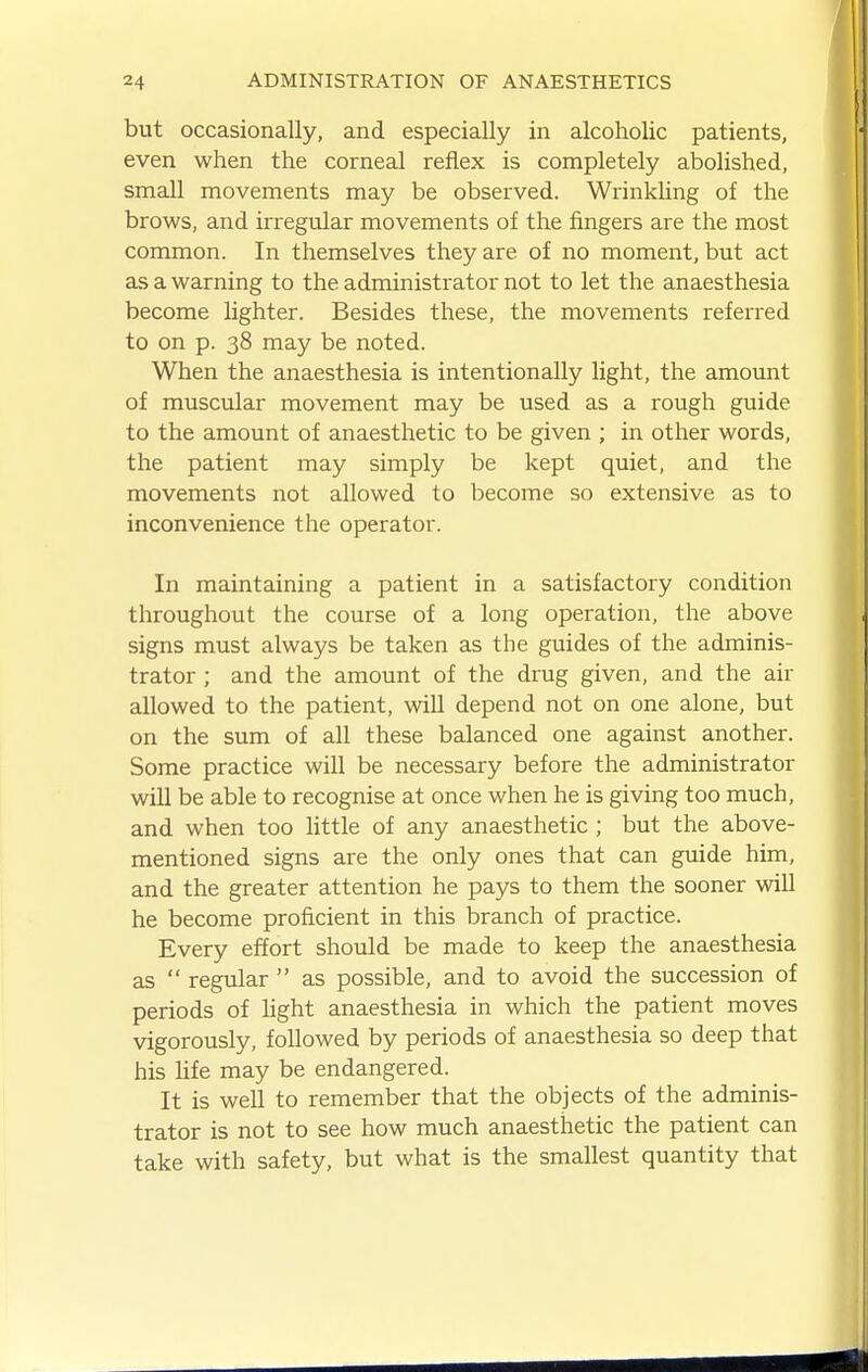 but occasionally, and especially in alcoholic patients, even when the corneal reflex is completely abolished, small movements may be observed. Wrinkling of the brows, and irregular movements of the fingers are the most common. In themselves they are of no moment, but act as a warning to the administrator not to let the anaesthesia become lighter. Besides these, the movements referred to on p. 38 may be noted. When the anaesthesia is intentionally light, the amount of muscular movement may be used as a rough guide to the amount of anaesthetic to be given ; in other words, the patient may simply be kept quiet, and the movements not allowed to become so extensive as to inconvenience the operator. In maintaining a patient in a satisfactory condition throughout the course of a long operation, the above signs must always be taken as the guides of the adminis- trator ; and the amount of the drug given, and the air allowed to the patient, wiU depend not on one alone, but on the sum of all these balanced one against another. Some practice will be necessary before the administrator will be able to recognise at once when he is giving too much, and when too little of any anaesthetic ; but the above- mentioned signs are the only ones that can guide him, and the greater attention he pays to them the sooner will he become proficient in this branch of practice. Every effort should be made to keep the anaesthesia as  regular  as possible, and to avoid the succession of periods of hght anaesthesia in which the patient moves vigorously, followed by periods of anaesthesia so deep that his hfe may be endangered. It is well to remember that the objects of the adminis- trator is not to see how much anaesthetic the patient can take with safety, but what is the smallest quantity that