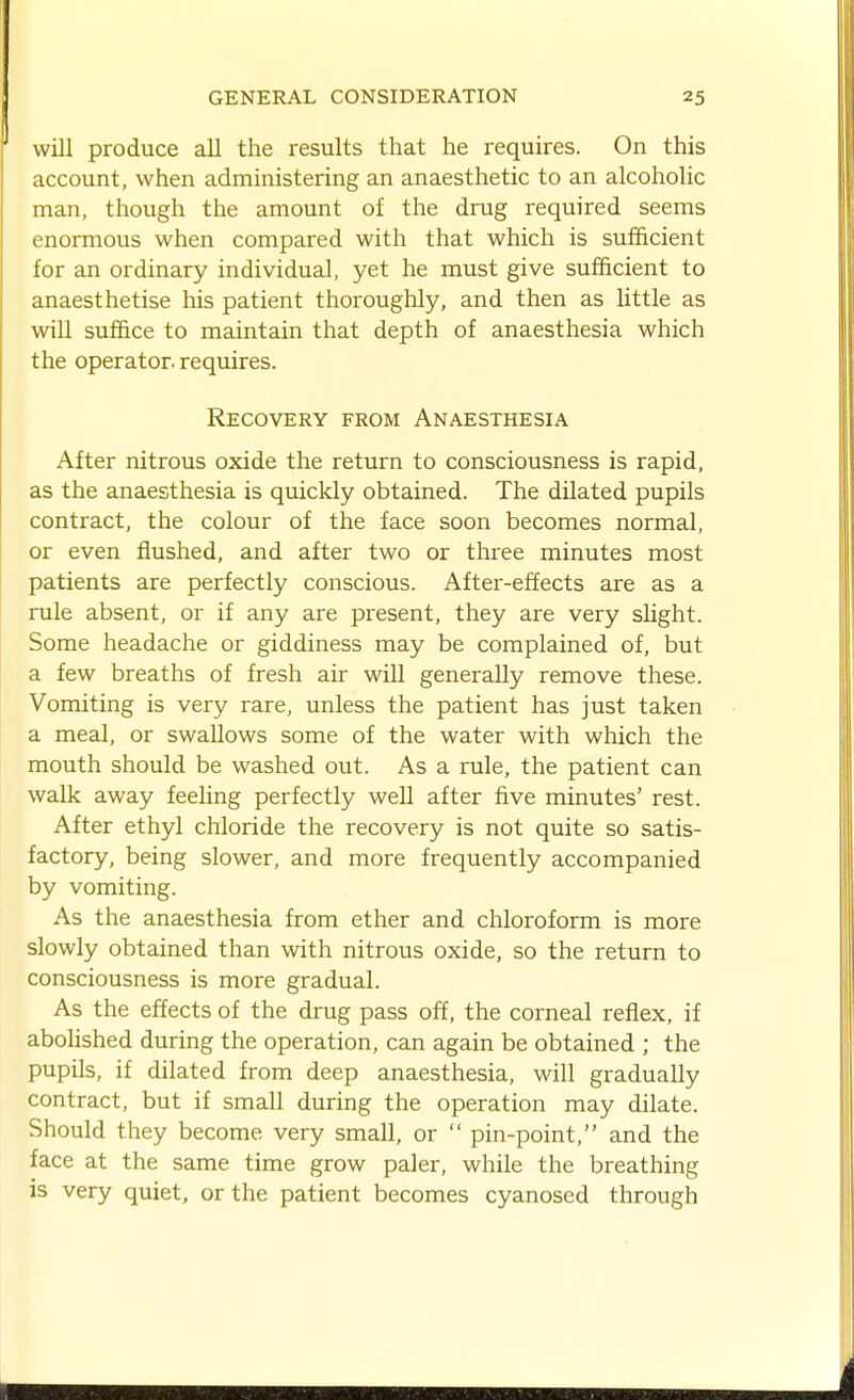 will produce all the results that he requires. On this account, when administering an anaesthetic to an alcoholic man, though the amount of the drug required seems enormous when compared with that which is sufficient for an ordinary individual, yet he must give sufficient to anaesthetise his patient thoroughly, and then as little as will suffice to maintain that depth of anaesthesia which the operator, requires. Recovery from Anaesthesia After nitrous oxide the return to consciousness is rapid, as the anaesthesia is quickly obtained. The dilated pupils contract, the colour of the face soon becomes normal, or even flushed, and after two or three minutes most patients are perfectly conscious. After-effects are as a rule absent, or if any are present, they are very slight. Some headache or giddiness may be complained of, but a few breaths of fresh air will generally remove these. Vomiting is very rare, unless the patient has just taken a meal, or swallows some of the water with which the mouth should be washed out. As a rule, the patient can walk away feeling perfectly well after five minutes' rest. After ethyl chloride the recovery is not quite so satis- factory, being slower, and more frequently accompanied by vomiting. As the anaesthesia from ether and chloroform is more slowly obtained than with nitrous oxide, so the return to consciousness is more gradual. As the effects of the drug pass off, the corneal reflex, if abohshed during the operation, can again be obtained ; the pupils, if dilated from deep anaesthesia, will gradually contract, but if small during the operation may dilate. Should they become very small, or  pin-point, and the face at the same time grow paler, while the breathing is very quiet, or the patient becomes cyanosed through