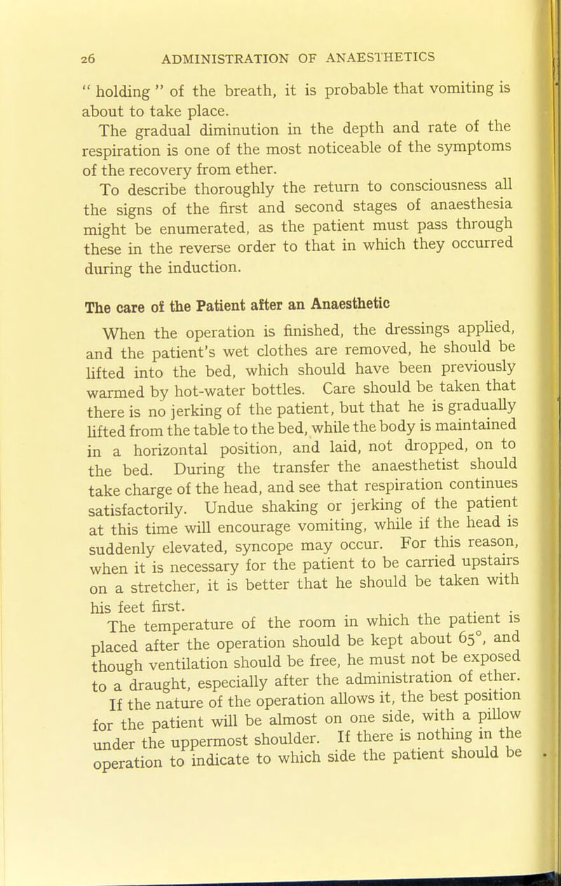  holding  of the breath, it is probable that vomiting is about to take place. The gradual diminution in the depth and rate of the respiration is one of the most noticeable of the symptoms of the recovery from ether. To describe thoroughly the return to consciousness all the signs of the first and second stages of anaesthesia might be enumerated, as the patient must pass through these in the reverse order to that in which they occurred during the induction. The care oi the Patient after an Anaesthetic When the operation is finished, the dressings apphed, and the patient's wet clothes are removed, he should be lifted into the bed, which should have been previously warmed by hot-water bottles. Care should be taken that there is no jerking of the patient, but that he is graduaUy lifted from the table to the bed, while the body is maintained in a horizontal position, and laid, not dropped, on to the bed. During the transfer the anaesthetist should take charge of the head, and see that respiration continues satisfactorily. Undue shaking or jerking of the patient at this time will encourage vomiting, while if the head is suddenly elevated, syncope may occur. For this reason, when it is necessary for the patient to be carried upstairs on a stretcher, it is better that he should be taken with his feet first. ^- . • The temperature of the room in which the patient is placed after the operation should be kept about 65°, and though ventilation should be free, he must not be exposed to a draught, especially after the administration of ether. If the nature of the operation allows it, the best position for the patient will be ahnost on one side, with a piUow under the uppermost shoulder. If there is nothing in the operation to indicate to which side the patient should be