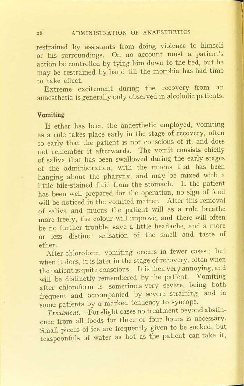 restrained by assistants from doing violence to himself or his surroundings. On no account must a patient's action be controlled by tying him down to the bed, but he may be restrained by hand till the morphia has had time to take effect. Extreme excitement during the recovery from an anaesthetic is generally only observed in alcoholic patients. Vomiting If ether has been the anaesthetic employed, vomiting as a rule takes place early in the stage of recovery, often so early that the patient is not conscious of it, and does not remember it afterwards. The vomit consists chiefly of saHva that has been swallowed during the early stages of the administration, with the mucus that has been hanging about the pharynx, and may be mixed with a little bile-stained fluid from the stomach. If the patient has been well prepared for the operation, no sign of food will be noticed in the vomited matter. After this removal of saliva and mucus the patient will as a rule breathe more freely, the colour will improve, and there will often be no further trouble, save a Uttle headache, and a more or less distinct sensation of the smell and taste of ether. After chloroform vomiting occurs in fewer cases ; but when it does, it is later in the stage of recovery, often when the patient is quite conscious. It is then very annoying, and wiU be distinctly remembered by the patient. Vomiting after chloroform is sometimes very severe, being both frequent and accompanied by severe straining, and in some patients by a marked tendency to syncope. Treatment.—Fov sUght cases no treatment beyond abstin- ence from all foods for three or four hours is necessary. Small pieces of ice are frequently given to be sucked, but teaspoonfuls of water as hot as the patient can take it,