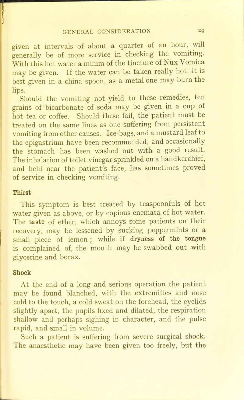 given at intervals of about a quarter of an hour, will generally be of more service in checking the vomiting. With this hot water a minim of the tincture of Nux Vomica may be given. If the water can be taken really hot, it is best given in a china spoon, as a metal one may burn the lips. Should the vomiting not yield to these remedies, ten grains of bicarbonate of soda may be given in a cup of hot tea or coffee. Should these fail, the patient must be treated on the same hues as one suffering from persistent vomiting from other causes. Ice-bags, and a mustard leaf to the epigastrium have been recommended, and occasionally the stomach has been washed out with a good result. The inhalation of toilet vinegar sprinkled on a handkerchief, and held near the patient's face, has sometimes proved of service in checking vomiting. Thirst This symptom is best treated by teaspoonfuls of hot water given as above, or by copious enemata of hot water. The taste of ether, which annoys some patients on their recovery, may be lessened by sucking peppermints or a small piece of lemon ; while if dryness of the tongue is complained of, the mouth may be swabbed out with glycerine and borax. Shock At the end of a long and serious operation the patient may be found blanched, with the extremities and nose cold to the touch, a cold sweat on the forehead, the eyelids slightly apart, the pupils fixed and dilated, the respiration shallow and perhaps sighing in character, and the pulse rapid, and small in volume. Such a patient is suffering from severe surgical shock. The anaesthetic may have been given too freely, but the