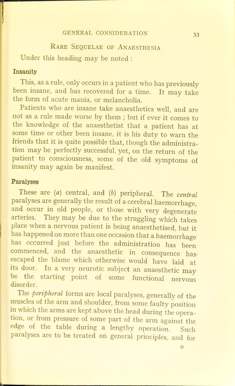 Rare Sequelae of Anaesthesia Under this heading may be noted : Insanity This, as a rule, only occurs in a patient who has previously been insane, and has recovered for a time. It may take the form of acute mania, or melancholia. Patients who are insane take anaesthetics well, and are not as a rule made worse by them ; but if ever it comes to the knowledge of the anaesthetist that a patient has at some time or other been insane, it is his duty to warn the friends that it is quite possible that, though the administra- tion may be perfectly successful, yet, on the return of the patient to consciousness, some of the old symptoms of insanity may again be manifest. Paralyses These are (a) central, and (b) peripheral. The central paralyses are generally the result of a cerebral haemorrhage, and occur in old people, or those with very degenerate arteries. They may be due to the strugghng which takes place when a nervous patient is being anaesthetised, but it has happened on more than one occasion that a haemorrhage has occurred just before the administration has been commenced, and the anaesthetic in consequence has- escaped the blame which otherwise would have laid at its door. In a very neurotic subject an anaesthetic may be the starting point of some functional nervous disorder. The peripheral forms are local paralyses, generally of the muscles of the arm and shoulder, from some faulty position in which the arms are kept above the head during the opera- tion, or from pressure of some part of the arm against the edge of the table during a lengthy operation. Such paralyses are to be treated on general principles, and for