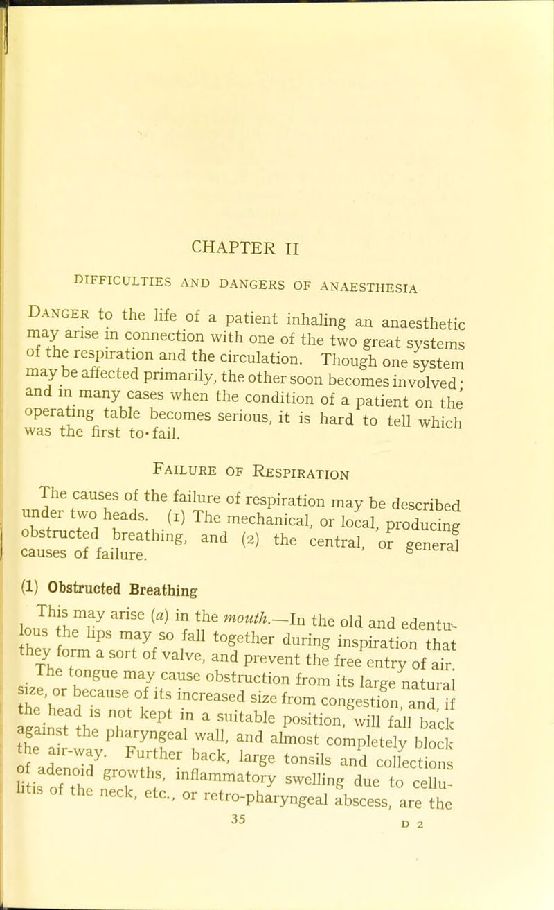 CHAPTER II DIFFICULTIES AND DANGERS OF ANAESTHESIA Danger to the hfe of a patient inhahng an anaesthetic may arise m connection with one of the two great systems of the respiration and the circulation. Though one system may be affected primarily, the other soon becomes involved • and m many cases when the condition of a patient on the operating table becomes serious, it is hard to tell which was the first to-fail. Failure of Respiration The causes of the failure of respiration may be described under two heads, (i) The mechanical, or local, produdng ctrrfaitf - (1) Obstructed Breathing lou?;hriin 'u' ^^^^^^-I the old and edentu- ous the hps may so fall together during inspiration that they form a sort of valve, and prevent the free entry of aTr The tongue may cause obstruction from its large natural size, or because of its increased size from congestifn and i Z2:t t^:T '^'^ r r^^^'^^ position,'will faH bad against the pharyngeal wall, and almost completely block the air-way. Further back, large tonsils and colLtion li is ofTh n'eT ^«^--^t-y -elling due to cell! htis of the neck, etc., or retro-pharyngeal abscess, are the