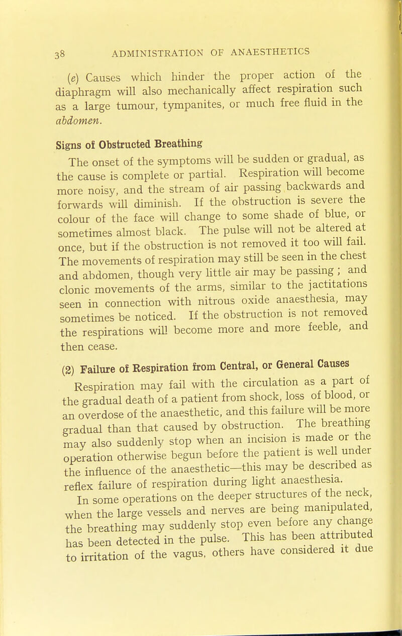 (e) Causes which hinder the proper action of the diaphragm will also mechanically affect respiration such as a large tumour, tympanites, or much free fluid in the abdomen. Signs of Obstructed Breathing The onset of the symptoms will be sudden or gradual, as the cause is complete or partial. Respiration will become more noisy, and the stream of air passing backwards and forwards wiU diminish. If the obstruction is severe the colour of the face will change to some shade of blue, or sometimes ahnost black. The pulse will not be altered at once, but if the obstruction is not removed it too wiU fail. The movements of respiration may still be seen in the chest and abdomen, though very httle air may be passing ; and clonic movements of the arms, similar to the jactitations seen in connection with nitrous oxide anaesthesia, may sometimes be noticed. If the obstruction is not removed the respirations wiU become more and more feeble, and then cease. (2) Failure o£ Respiration from Central, or General Causes Respiration may fail with the circulation as a part of the gradual death of a patient from shock, loss of blood, or an overdose of the anaesthetic, and this failure will be more gradual than that caused by obstruction. The breathing may also suddenly stop when an incision is made or the operation otherwise begun before the patient is well under the influence of the anaesthetic—this may be described as reflex failure of respiration during light anaesthesia. In some operations on the deeper structures of the neck, when the large vessels and nerves are being manipulated, the breathing may suddenly stop even before any change has been detected in the pulse. This has been attributed to irritation of the vagus, others have considered it due