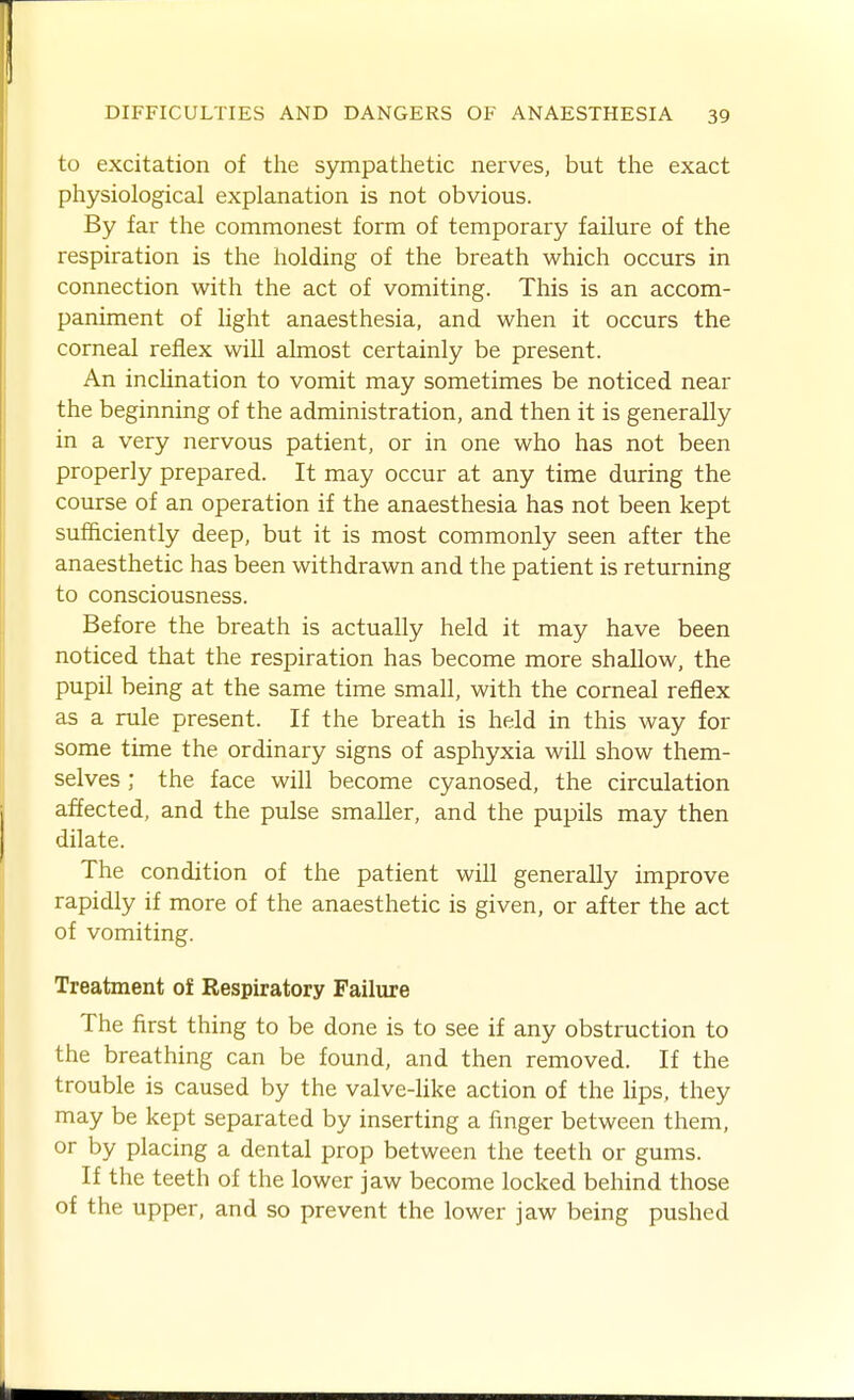 to excitation of the sympathetic nerves, but the exact physiological explanation is not obvious. By far the commonest form of temporary failure of the respiration is the holding of the breath which occurs in connection with the act of vomiting. This is an accom- paniment of light anaesthesia, and when it occurs the corneal reflex will almost certainly be present. An inclination to vomit may sometimes be noticed near the beginning of the administration, and then it is generally in a very nervous patient, or in one who has not been properly prepared. It may occur at any time during the course of an operation if the anaesthesia has not been kept sufficiently deep, but it is most commonly seen after the anaesthetic has been withdrawn and the patient is returning to consciousness. Before the breath is actually held it may have been noticed that the respiration has become more shallow, the pupil being at the same time small, with the corneal reflex as a rule present. If the breath is held in this way for some time the ordinary signs of asphyxia will show them- selves ; the face will become cyanosed, the circulation affected, and the pulse smaller, and the pupils may then dilate. The condition of the patient will generally improve rapidly if more of the anaesthetic is given, or after the act of vomiting. Treatment of Respiratory Failure The first thing to be done is to see if any obstruction to the breathing can be found, and then removed. If the trouble is caused by the valve-like action of the lips, they may be kept separated by inserting a finger between them, or by placing a dental prop between the teeth or gums. If the teeth of the lower jaw become locked behind those of the upper, and so prevent the lower jaw being pushed