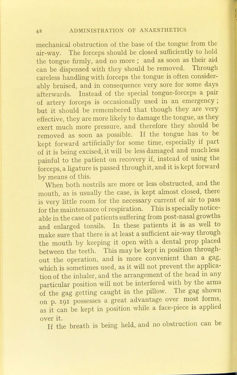 mechanical obstruction of the base of the tongue from the air-way. The forceps should be closed sufficiently to hold the tongue firmly, and no more ; and as soon as their aid can be dispensed with they should be removed. Through careless handling with forceps the tongue is often consider- ably bruised, and in consequence very sore for some days afterwards. Instead of the special tongue-forceps a pair of artery forceps is occasionally used in an emergency; but it should be remembered that though they are very effective, they are more likely to damage the tongue, as they exert much more pressure, and therefore they should be removed as soon as possible. If the tongue has to be kept forward artificially for some time, especially if part of it is being excised, it will be less damaged and much less painful to the patient on recovery if, instead of using the forceps, a ligature is passed through it, and it is kept forward by means of this. When both nostrils are more or less obstructed, and the mouth, as is usually the case, is kept almost closed, there is very little room for the necessary current of air to pass for the maintenance of respiration. This is specially notice- able in the case of patients suffering from post-nasal growths and enlarged tonsils. In these patients it is as well to make sure that there is at least a sufficient air-way through the mouth by keeping it open with a dental prop placed between the teeth. This may be kept in position through- out the operation, and is more convenient than a gag, which is sometimes used, as it will not prevent the appHca- tion of the inhaler, and the arrangement of the head in any particular position will not be interfered with by the arms of the gag getting caught in the piUow. The gag shown on p. 191 possesses a great advantage over most forms, as it can be kept in position while a face-piece is applied over it. If the breath is being held, and no obstruction can be