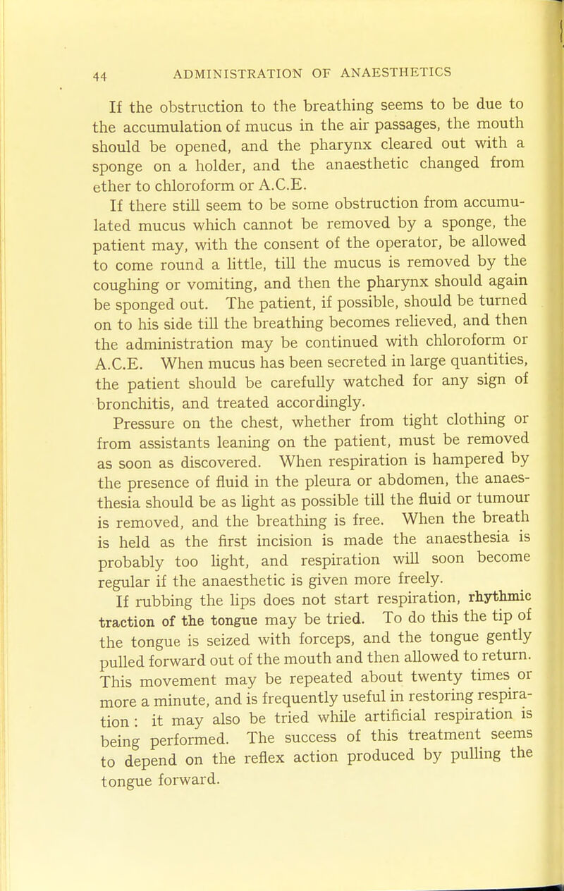 If the obstruction to the breathing seems to be due to the accumulation of mucus in the air passages, the mouth should be opened, and the pharynx cleared out with a sponge on a holder, and the anaesthetic changed from ether to chloroform or A.C.E. If there still seem to be some obstruction from accumu- lated mucus which cannot be removed by a sponge, the patient may, with the consent of the operator, be allowed to come round a Uttle, till the mucus is removed by the coughing or vomiting, and then the pharynx should again be sponged out. The patient, if possible, should be turned on to his side till the breathing becomes reUeved, and then the administration may be continued with chloroform or A.C.E. When mucus has been secreted in large quantities, the patient should be carefully watched for any sign of bronchitis, and treated accordingly. Pressure on the chest, whether from tight clothing or from assistants leaning on the patient, must be removed as soon as discovered. When respiration is hampered by the presence of fluid in the pleura or abdomen, the anaes- thesia should be as light as possible till the fluid or tumour is removed, and the breathing is free. When the breath is held as the first incision is made the anaesthesia is probably too hght, and respiration will soon become regular if the anaesthetic is given more freely. If rubbing the hps does not start respiration, rhythmic traction of the tongue may be tried. To do this the tip of the tongue is seized with forceps, and the tongue gently pulled forward out of the mouth and then allowed to return. This movement may be repeated about twenty times or more a minute, and is frequently useful in restoring respira- tion : it may also be tried while artificial respiration is being performed. The success of this treatment seems to depend on the reflex action produced by puUing the tongue forward.