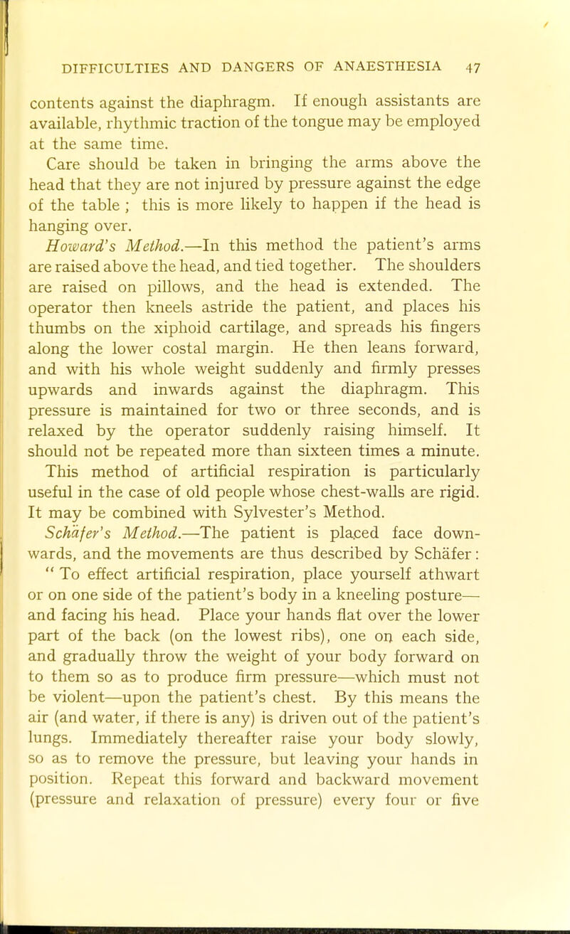 contents against the diaphragm. If enough assistants are available, rhythmic traction of the tongue may be employed at the same time. Care should be taken in bringing the arms above the head that they are not injured by pressure against the edge of the table ; this is more likely to happen if the head is hanging over. Howard's Method.—In this method the patient's arms are raised above the head, and tied together. The shoulders are raised on pillows, and the head is extended. The operator then kneels astride the patient, and places his thumbs on the xiphoid cartilage, and spreads his fingers along the lower costal margin. He then leans forward, and with his whole weight suddenly and firmly presses upwards and inwards against the diaphragm. This pressure is maintained for two or three seconds, and is relaxed by the operator suddenly raising himself. It should not be repeated more than sixteen times a minute. This method of artificial respiration is particularly useful in the case of old people whose chest-walls are rigid. It may be combined with Sylvester's Method. Schdfer's Method.—The patient is placed face down- wards, and the movements are thus described by Schafer:  To effect artificial respiration, place yourself athwart or on one side of the patient's body in a kneeling posture— and facing his head. Place your hands fiat over the lower part of the back (on the lowest ribs), one on each side, and gradually throw the weight of your body forward on to them so as to produce firm pressure—which must not be violent—upon the patient's chest. By this means the air (and water, if there is any) is driven out of the patient's lungs. Immediately thereafter raise your body slowly, so as to remove the pressure, but leaving your hands in position. Repeat this forward and backward movement (pressure and relaxation of pressure) every four or five