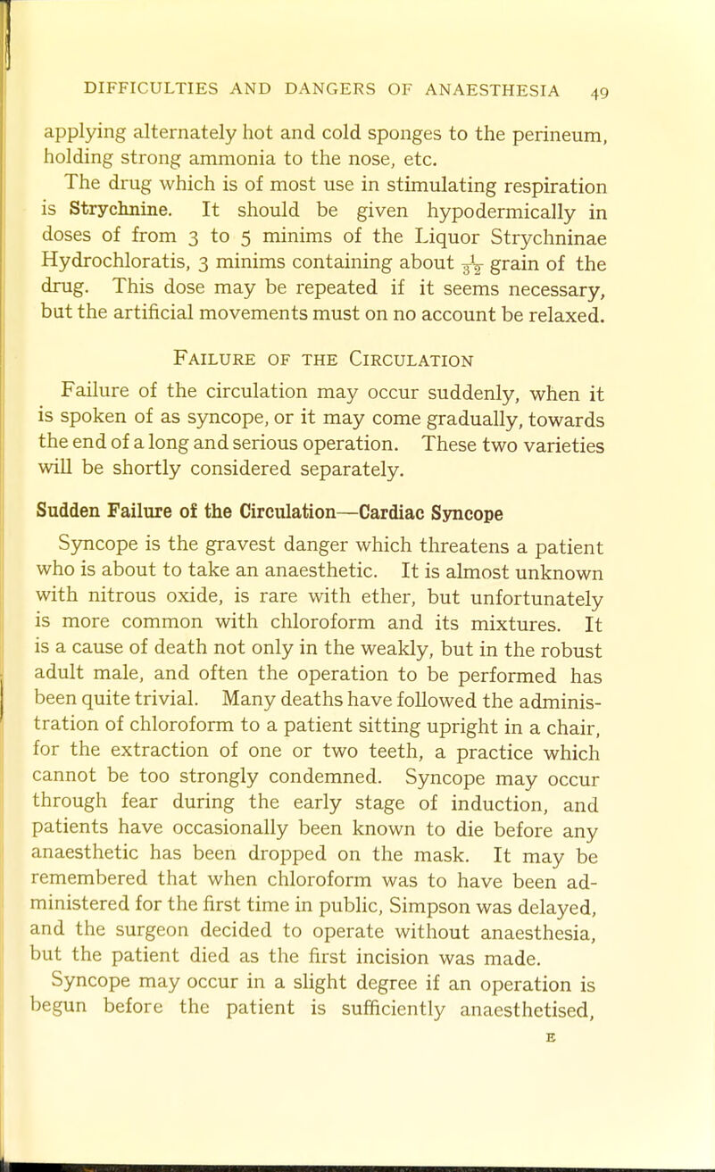 applying alternately hot and cold sponges to the perineum, holding strong ammonia to the nose, etc. The drug which is of most use in stimulating respiration is Strychnine. It should be given hypodermically in doses of from 3 to 5 minims of the Liquor Strychninae Hydrochloratis, 3 minims containing about -^-^ grain of the drug. This dose may be repeated if it seems necessary, but the artificial movements must on no account be relaxed. Failure of the Circulation Failure of the circulation may occur suddenly, when it is spoken of as syncope, or it may come gradually, towards the end of a long and serious operation. These two varieties will be shortly considered separately. Sudden Failure of the Circulation—Cardiac Syncope Syncope is the gravest danger which threatens a patient who is about to take an anaesthetic. It is almost unknown with nitrous oxide, is rare with ether, but unfortunately is more common with chloroform and its mixtures. It is a cause of death not only in the weakly, but in the robust adult male, and often the operation to be performed has been quite trivial. Many deaths have followed the adminis- tration of chloroform to a patient sitting upright in a chair, for the extraction of one or two teeth, a practice which cannot be too strongly condemned. Syncope may occur through fear during the early stage of induction, and patients have occasionally been known to die before any anaesthetic has been dropped on the mask. It may be remembered that when chloroform was to have been ad- ministered for the first time in pubHc, Simpson was delayed, and the surgeon decided to operate without anaesthesia, but the patient died as the first incision was made. Syncope may occur in a shght degree if an operation is begun before the patient is sufficiently anaesthetised, B