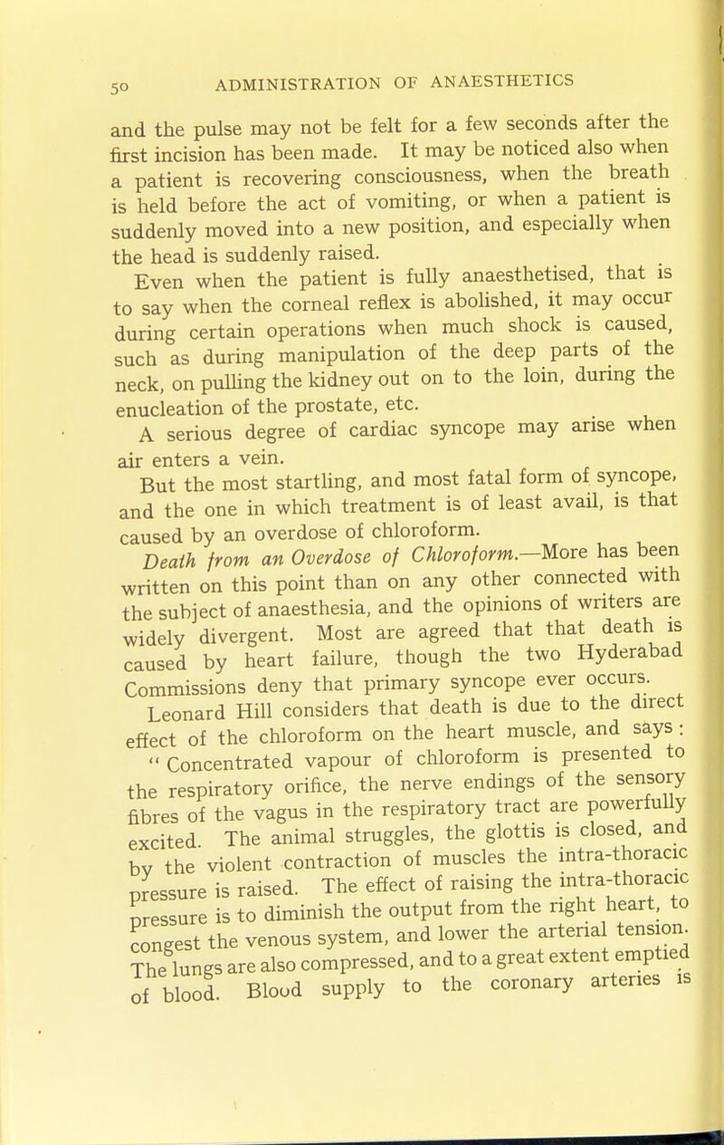 and the pulse may not be felt for a few seconds after the first incision has been made. It may be noticed also when a patient is recovering consciousness, when the breath is held before the act of vomiting, or when a patient is suddenly moved into a new position, and especially when the head is suddenly raised. Even when the patient is fully anaesthetised, that is to say when the corneal reflex is abolished, it may occur during certain operations when much shock is caused, such as during manipulation of the deep parts of the neck, on puUing the kidney out on to the loin, during the enucleation of the prostate, etc. A serious degree of cardiac syncope may arise when air enters a vein. But the most startUng, and most fatal form of syncope, and the one in which treatment is of least avail, is that caused by an overdose of chloroform. Death from an Overdose of Chloroform.—More has been written on this point than on any other connected with the subject of anaesthesia, and the opinions of writers are widely divergent. Most are agreed that that death is caused by heart failure, though the two Hyderabad Commissions deny that primary syncope ever occurs. Leonard Hill considers that death is due to the direct effect of the chloroform on the heart muscle, and says:  Concentrated vapour of chloroform is presented to the respiratory orifice, the nerve endings of the sensory fibres of the vagus in the respiratory tract are powerfully excited The animal struggles, the glottis is closed, and bv the violent contraction of muscles the intra-thoracic pressure is raised. The effect of raising the intra-thoracic pressure is to diminish the output from the right heart, to congest the venous system, and lower the arterial tension^ The lungs are also compressed, and to a great extent emptied of blool. Blood supply to the coronary arteries is