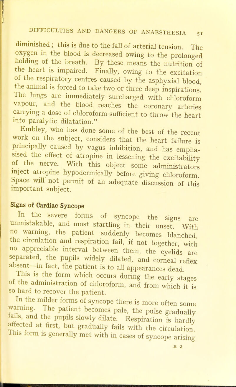 51 diminished; this is due to the fall of arterial tension. The oxygen in the blood is decreased owing to the prolonged holding of the breath. By these means the nutrition of the heart is impaired. Finally, owing to the excitation of the respiratory centres caused by the asphyxial blood, the animal is forced to take two or three deep inspirations.' The lungs are immediately surcharged with chloroform vapour, and the blood reaches the coronary arteries carrying a dose of chloroform sufficient to throw the heart into paralytic dilatation. Embley, who has done some of the best of the recent work on the subject, considers that the heart failure is principally caused by vagus inhibition, and has empha- sised the effect of atropine in lessening the excitability of the nerve. With this object some administrators mject atropine hypodermically before giving chloroform. Space will not permit of an adequate discussion of this important subject. Signs of Cardiac Syncope In the severe forms of syncope the signs are unmistakable, and most startling in their onset With no warning, the patient suddenly becomes blanched the circulation and respiration fail, if not together with no appreciable interval between them, the eyelids are separated, the pupils widely dilated, and corneal reflex absent-in fact, the patient is to all appearances dead This is the form which occurs during the early stages of the administration of chloroform, and from which it is so hard to recover the patient. In the milder forms of syncope there is more often some warning. The patient becomes pale, the pulse gradually tails, and the pupils slowly dilate. Respiration is hardly affected at first, but gradually fails with the circulation This form is generally met with in cases of syncope arising