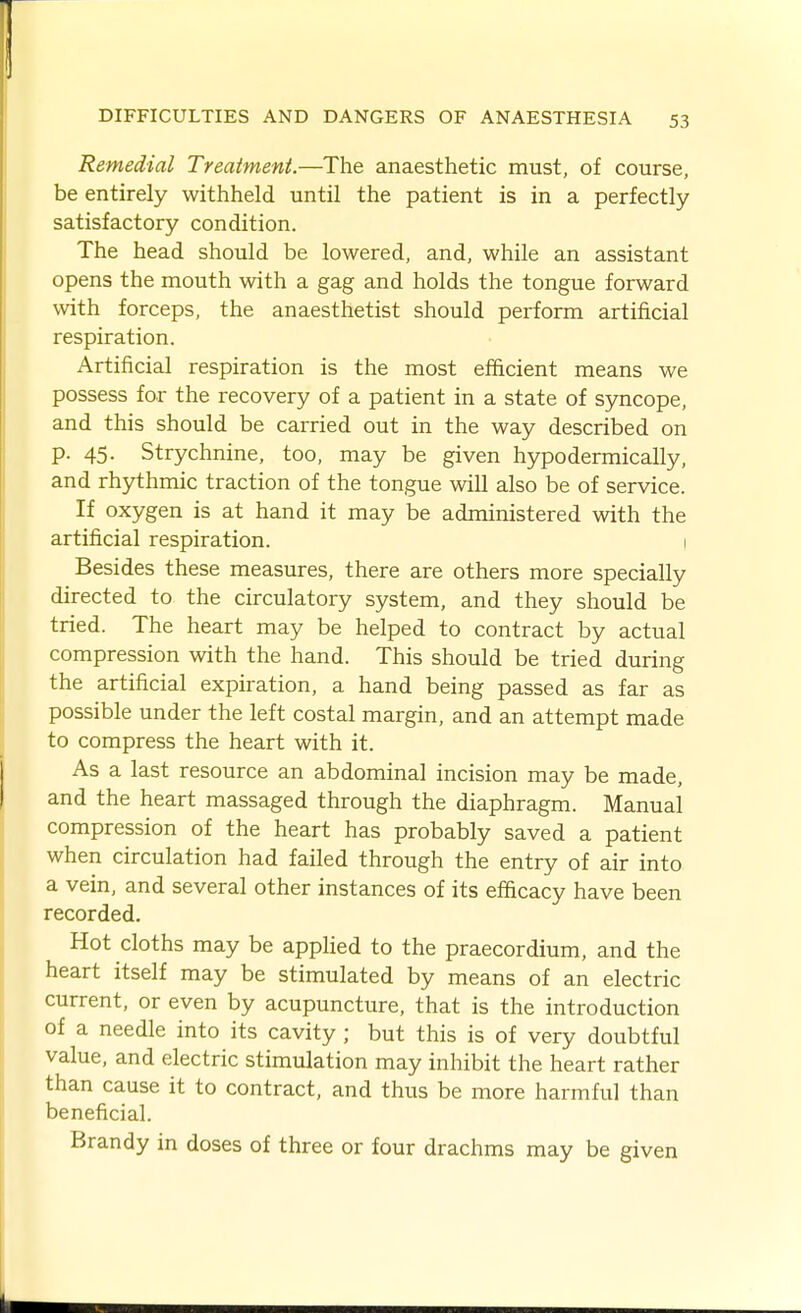 Remedial Treatment.—The anaesthetic must, of course, be entirely withheld until the patient is in a perfectly satisfactory condition. The head should be lowered, and, while an assistant opens the mouth with a gag and holds the tongue forward with forceps, the anaesthetist should perform artificial respiration. Artificial respiration is the most efficient means we possess for the recovery of a patient in a state of syncope, and this should be carried out in the way described on p. 45. Strychnine, too, may be given hypodermically, and rhythmic traction of the tongue will also be of service. If oxygen is at hand it may be administered with the artificial respiration. 1 Besides these measures, there are others more specially directed to the circulatory system, and they should be tried. The heart may be helped to contract by actual compression with the hand. This should be tried during the artificial expiration, a hand being passed as far as possible under the left costal margin, and an attempt made to compress the heart with it. As a last resource an abdominal incision may be made, and the heart massaged through the diaphragm. Manual I compression of the heart has probably saved a patient when circulation had failed through the entry of air into a vein, and several other instances of its efficacy have been recorded. Hot cloths may be appHed to the praecordium, and the heart itself may be stimulated by means of an electric current, or even by acupuncture, that is the introduction ■ of a needle into its cavity ; but this is of very doubtful value, and electric stimulation may inhibit the heart rather than cause it to contract, and thus be more harmful than beneficial. Brandy in doses of three or four drachms may be given I