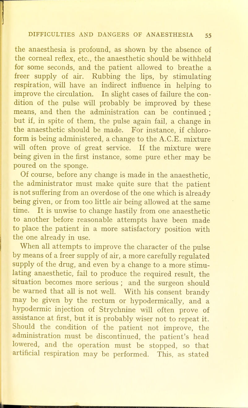 the anaesthesia is profound, as shown by the absence of the corneal reflex, etc., the anaesthetic should be withheld for some seconds, and the patient allowed to breathe a freer supply of air. Rubbing the Hps, by stimulating respiration, will have an indirect influence in helping to improve the circulation. In shght cases of failure the con- dition of the pulse will probably be improved by these means, and then the administration can be continued ; but if, in spite of them, the pulse again fail, a change in the anaesthetic should be made. For instance, if chloro- form is being administered, a change to the A.C.E. mixture win often prove of great service. If the mixture were being given in the first instance, some pure ether may be poured on the sponge. Of course, before any change is made in the anaesthetic, the administrator must make quite sure that the patient is not suffering from an overdose of the one which is already being given, or from too little air being allowed at the same time. It is unwise to change hastily from one anaesthetic to another before reasonable attempts have been made to place the patient in a more satisfactory position with the one already in use. When all attempts to improve the character of the pulse by means of a freer supply of air, a more carefully regulated supply of the drug, and even by a change to a more stimu- lating anaesthetic, fail to produce the required result, the situation becomes more serious ; and the surgeon should be warned that all is not well. With his consent brandy may be given by the rectum or hypodermically, and a hypodermic injection of Strychnine will often prove of assistance at first, but it is probably wiser not to repeat it. Should the condition of the patient not improve, the administration must be discontinued, the patient's head lowered, and the operation must be stopped, so that artificial respiration may be performed. This, as stated