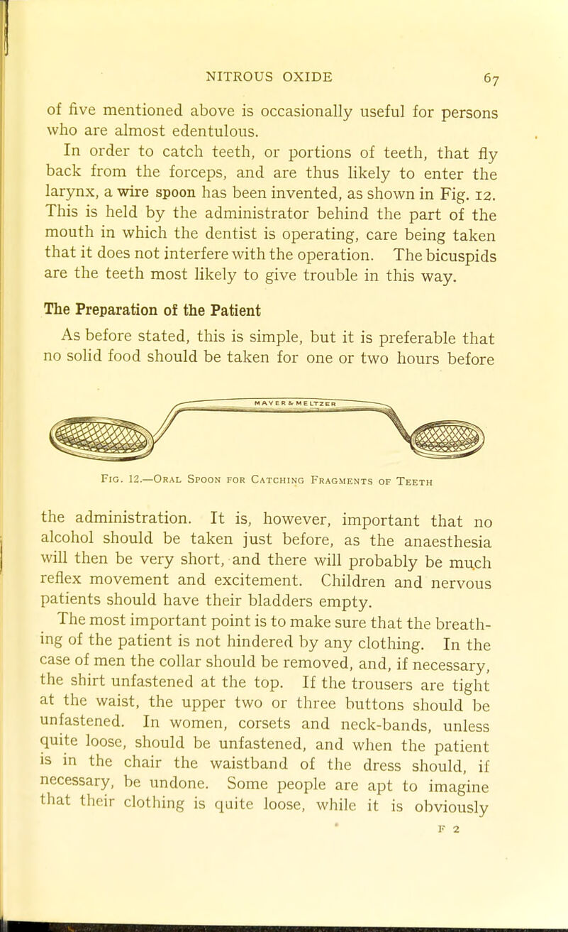 of five mentioned above is occasionally useful for persons who are almost edentulous. In order to catch teeth, or portions of teeth, that fly back from the forceps, and are thus hkely to enter the larynx, a wire spoon has been invented, as shown in Fig. 12. This is held by the administrator behind the part of the mouth in which the dentist is operating, care being taken that it does not interfere with the operation. The bicuspids are the teeth most likely to give trouble in this way. The Preparation of the Patient As before stated, this is simple, but it is preferable that no solid food should be taken for one or two hours before the administration. It is, however, important that no alcohol should be taken just before, as the anaesthesia will then be very short, and there will probably be much reflex movement and excitement. Children and nervous patients should have their bladders empty. The most important point is to make sure that the breath- ing of the patient is not hindered by any clothing. In the case of men the collar should be removed, and, if necessary, the shirt unfastened at the top. If the trousers are tight at the waist, the upper two or three buttons should be unfastened. In women, corsets and neck-bands, unless quite loose, should be unfastened, and when the patient is in the chair the waistband of the dress should, if necessary, be undone. Some people are apt to imagine that their clothing is quite loose, while it is obviously