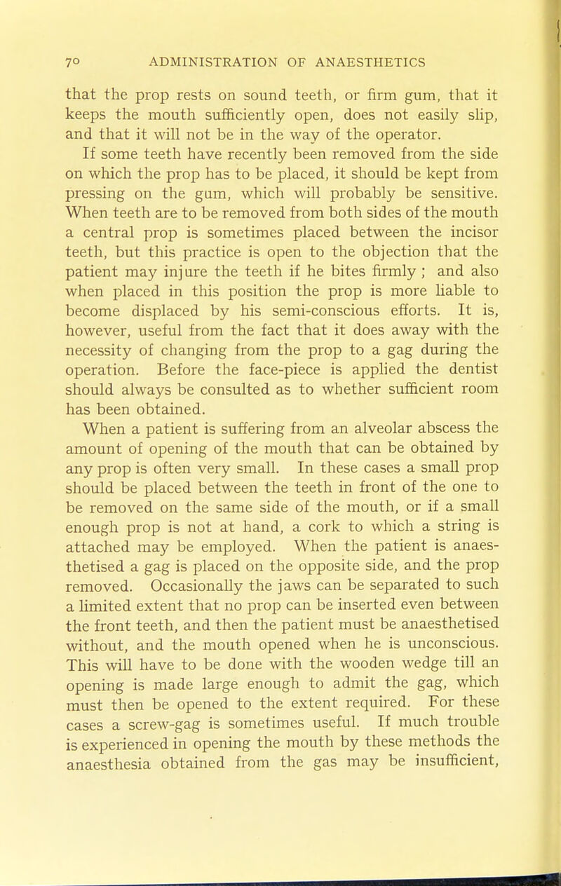 that the prop rests on sound teeth, or firm gum, that it keeps the mouth sufficiently open, does not easily slip, and that it will not be in the way of the operator. If some teeth have recently been removed from the side on which the prop has to be placed, it should be kept from pressing on the gum, which will probably be sensitive. When teeth are to be removed from both sides of the mouth a central prop is sometimes placed between the incisor teeth, but this practice is open to the objection that the patient may inj ure the teeth if he bites firmly ; and also when placed in this position the prop is more Uable to become displaced by his semi-conscious efforts. It is, however, useful from the fact that it does away with the necessity of changing from the prop to a gag during the operation. Before the face-piece is apphed the dentist should always be consulted as to whether sufficient room has been obtained. When a patient is suffering from an alveolar abscess the amount of opening of the mouth that can be obtained by any prop is often very small. In these cases a small prop should be placed between the teeth in front of the one to be removed on the same side of the mouth, or if a small enough prop is not at hand, a cork to which a string is attached may be employed. When the patient is anaes- thetised a gag is placed on the opposite side, and the prop removed. Occasionally the jaws can be separated to such a limited extent that no prop can be inserted even between the front teeth, and then the patient must be anaesthetised without, and the mouth opened when he is unconscious. This will have to be done with the wooden wedge till an opening is made large enough to admit the gag, which must then be opened to the extent required. For these cases a screw-gag is sometimes useful. If much trouble is experienced in opening the mouth by these methods the anaesthesia obtained from the gas may be insufficient,