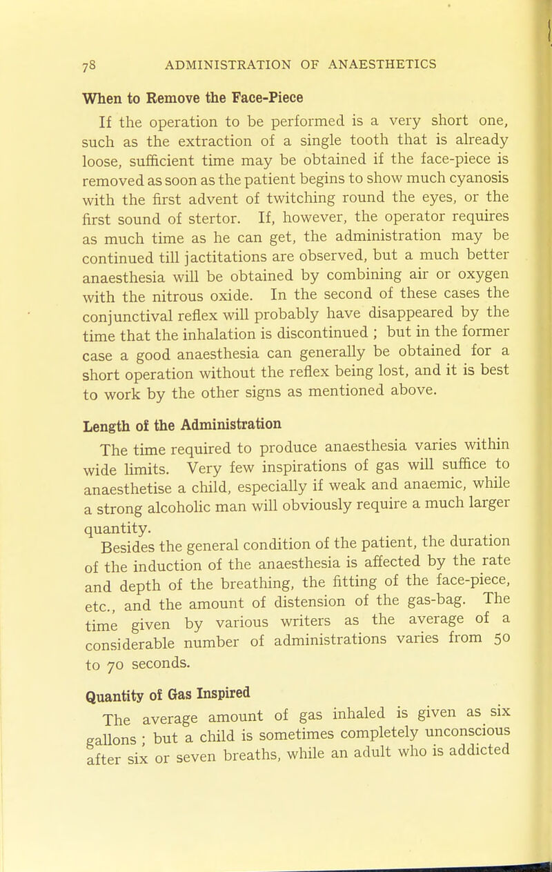 When to Remove the Face-Piece If the operation to be performed is a very short one, such as the extraction of a single tooth that is already loose, sufficient time may be obtained if the face-piece is removed as soon as the patient begins to show much cyanosis with the first advent of twitching round the eyes, or the first sound of stertor. If, however, the operator requires as much time as he can get, the administration may be continued till jactitations are observed, but a much better anaesthesia will be obtained by combining air or oxygen with the nitrous oxide. In the second of these cases the conjunctival reflex will probably have disappeared by the time that the inhalation is discontinued ; but in the former case a good anaesthesia can generally be obtained for a short operation without the reflex being lost, and it is best to work by the other signs as mentioned above. Length of the Administration The time required to produce anaesthesia varies within wide limits. Very few inspirations of gas will sufBce to anaesthetise a child, especially if weak and anaemic, while a strong alcoholic man will obviously require a much larger quantity. Besides the general condition of the patient, the duration of the induction of the anaesthesia is affected by the rate and depth of the breathing, the fitting of the face-piece, etc., and the amount of distension of the gas-bag. The time given by various writers as the average of a considerable number of administrations varies from 50 to 70 seconds. Quantity o! Gas Inspired The average amount of gas inhaled is given as six gallons • but a child is sometimes completely unconscious after six or seven breaths, while an adult who is addicted