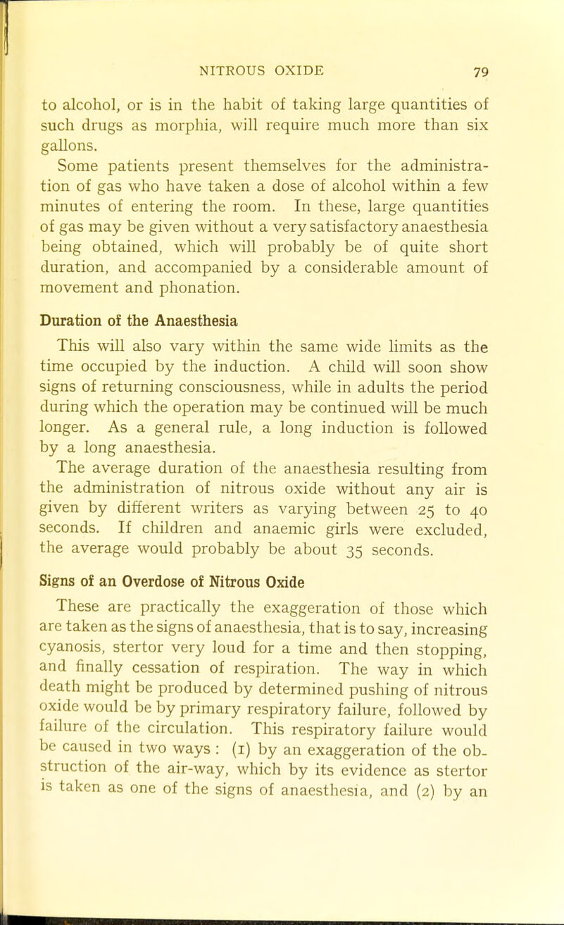 to alcohol, or is in the habit of taking large quantities of such drugs as morphia, will require much more than six gallons. Some patients present themselves for the administra- tion of gas who have taken a dose of alcohol within a few minutes of entering the room. In these, large quantities of gas may be given without a very satisfactory anaesthesia being obtained, which will probably be of quite short duration, and accompanied by a considerable amount of movement and phonation. Duration of the Anaesthesia This will also vary within the same wide limits as the time occupied by the induction. A child will soon show signs of returning consciousness, while in adults the period during which the operation may be continued will be much longer. As a general rule, a long induction is followed by a long anaesthesia. The average duration of the anaesthesia resulting from the administration of nitrous oxide without any air is given by different writers as varying between 25 to 40 seconds. If children and anaemic girls were excluded, the average would probably be about 35 seconds. Signs of an Overdose of Nitrous Oxide These are practically the exaggeration of those which are taken as the signs of anaesthesia, that is to say, increasing cyanosis, stertor very loud for a time and then stopping, and linally cessation of respiration. The way in which death might be produced by determined pushing of nitrous oxide would be by primary respiratory failure, followed by failure of the circulation. This respiratory failure would be caused in two ways : (i) by an exaggeration of the ob- struction of the air-way, which by its evidence as stertor is taken as one of the signs of anaesthesia, and (2) by an