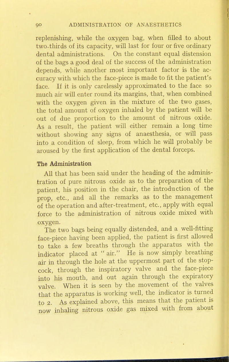 replenishing, while the oxygen bag, when filled to about two-thirds of its capacity, will last for four or five ordinary dental administrations. On the constant equal distension of the bags a good deal of the success of the administration depends, while another most important factor is the ac- curacy with which the face-piece is made to fit the patient's face. If it is only carelessly approximated to the face so much air will enter round its margins, that, when combined with the oxygen given in the mixture of the two gases, the total amount of oxygen inhaled by the patient will be out of due proportion to the amount of nitrous oxide. As a result, the patient will either remain a long time without showing any signs of anaesthesia, or will pass into a condition of sleep, from which he will probably be aroused by the first appHcation of the dental forceps. The Administration All that has been said under the heading of the adminis- tration of pure nitrous oxide as to the preparation of the patient, his position in the chair, the introduction of the prop, etc., and all the remarks as to the management of the operation and after-treatment, etc., apply with equal force to the administration of nitrous oxide mixed with oxygen. The two bags being equally distended, and a well-fitting face-piece having been applied, the patient is first allowed to take a few breaths through the apparatus with the indicator placed at  air. He is now simply breathing air in through the hole at the uppermost part of the stop- cock, through the inspiratory valve and the face-piece into his mouth, and out again through the expiratory valve. When it is seen by the movement of the valves that the apparatus is working well, the indicator is turned to 2. As explained above, this means that the patient is now inhaling nitrous oxide gas mixed with from about