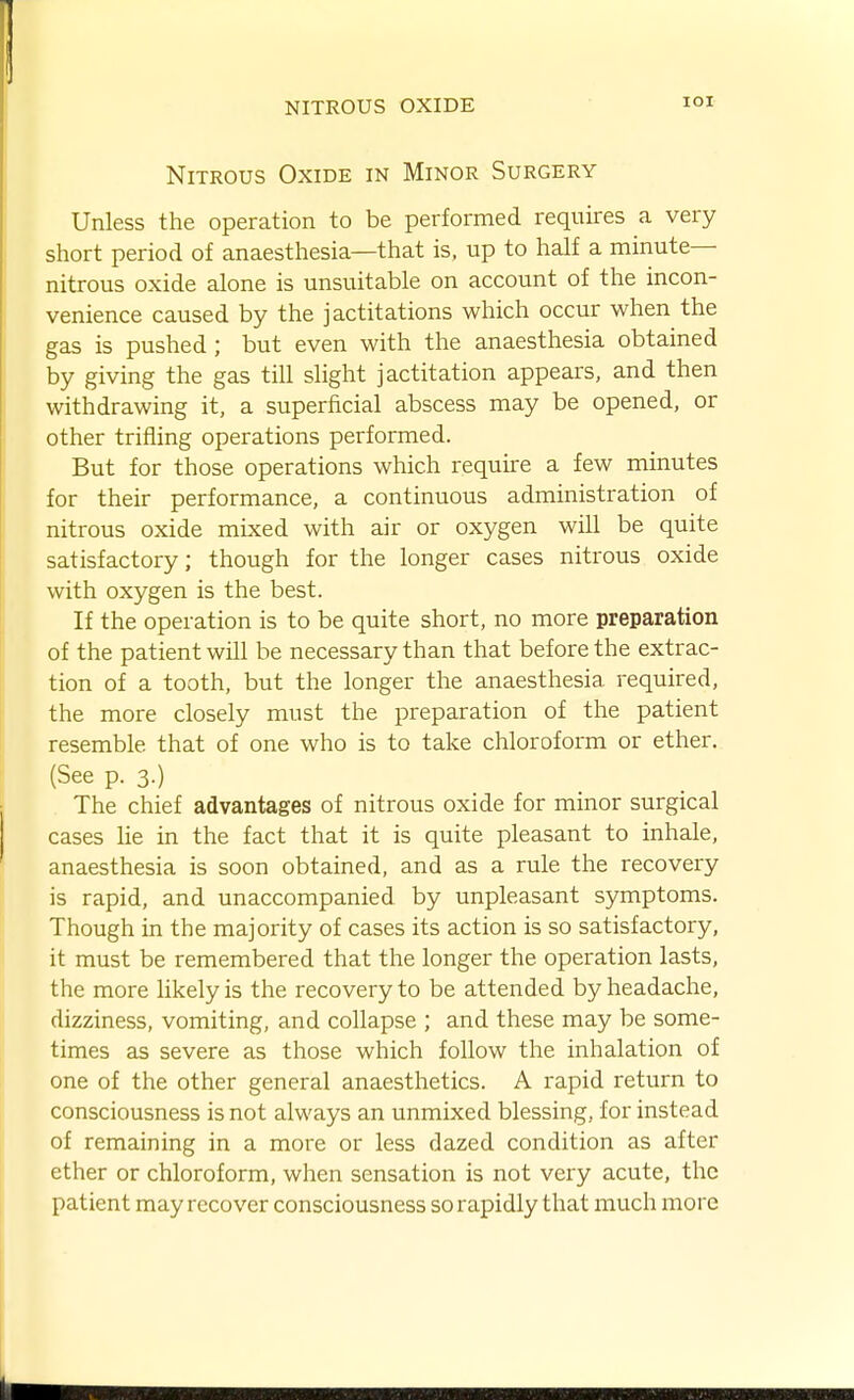 lOI Nitrous Oxide in Minor Surgery Unless the operation to be performed requires a very short period of anaesthesia—that is, up to half a minute- nitrous oxide alone is unsuitable on account of the incon- venience caused by the jactitations which occur when the gas is pushed ; but even with the anaesthesia obtained by giving the gas till slight jactitation appears, and then withdrawing it, a superficial abscess may be opened, or other trifling operations performed. But for those operations which require a few minutes for their performance, a continuous administration of nitrous oxide mixed with air or oxygen will be quite satisfactory; though for the longer cases nitrous oxide with oxygen is the best. If the operation is to be quite short, no more preparation of the patient will be necessary than that before the extrac- tion of a tooth, but the longer the anaesthesia required, the more closely must the preparation of the patient resemble that of one who is to take chloroform or ether. (See p. 3.) The chief advantages of nitrous oxide for minor surgical cases lie in the fact that it is quite pleasant to inhale, anaesthesia is soon obtained, and as a rule the recovery is rapid, and unaccompanied by unpleasant symptoms. Though in the majority of cases its action is so satisfactory, it must be remembered that the longer the operation lasts, the more likely is the recovery to be attended by headache, dizziness, vomiting, and collapse ; and these may be some- times as severe as those which follow the inhalation of one of the other general anaesthetics. A rapid return to consciousness is not always an unmixed blessing, for instead of remaining in a more or less dazed condition as after ether or chloroform, when sensation is not very acute, the patient may recover consciousness so rapidly that much more i SB