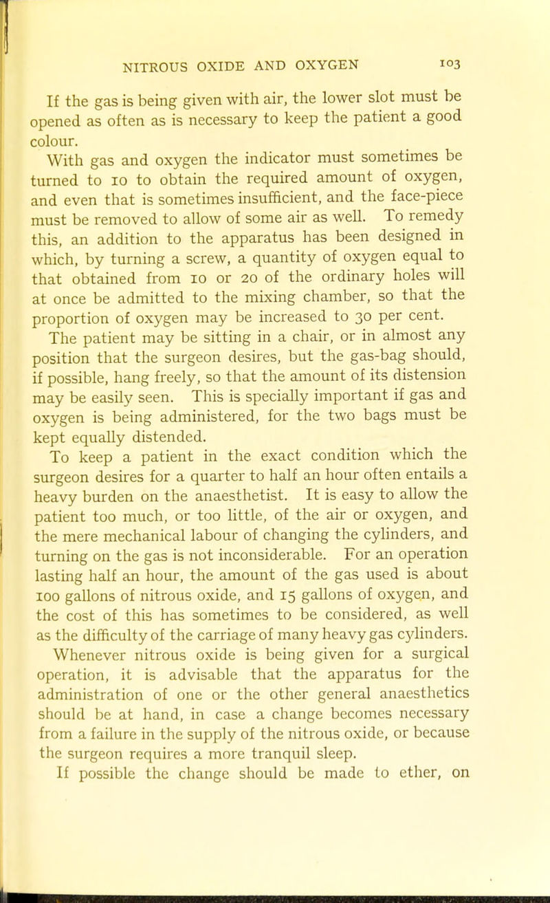 If the gas is being given with air, the lower slot must be opened as often as is necessary to keep the patient a good colour. With gas and oxygen the indicator must sometimes be turned to 10 to obtain the required amount of oxygen, and even that is sometimes insufficient, and the face-piece must be removed to allow of some air as well. To remedy this, an addition to the apparatus has been designed in which, by turning a screw, a quantity of oxygen equal to that obtained from 10 or 20 of the ordinary holes will at once be admitted to the mixing chamber, so that the proportion of oxygen may be increased to 30 per cent. The patient may be sitting in a chair, or in almost any position that the surgeon desires, but the gas-bag should, if possible, hang freely, so that the amount of its distension may be easily seen. This is specially important if gas and oxygen is being administered, for the two bags must be kept equally distended. To keep a patient in the exact condition which the surgeon desires for a quarter to half an hour often entails a heavy burden on the anaesthetist. It is easy to allow the patient too much, or too little, of the air or oxygen, and the mere mechanical labour of changing the cylinders, and turning on the gas is not inconsiderable. For an operation lasting half an hour, the amount of the gas used is about 100 gallons of nitrous oxide, and 15 gallons of oxygen, and the cost of this has sometimes to be considered, as well as the difficulty of the carriage of many heavy gas cjdinders. Whenever nitrous oxide is being given for a surgical operation, it is advisable that the apparatus for the administration of one or the other general anaesthetics should be at hand, in case a change becomes necessary from a failure in the supply of the nitrous oxide, or because the surgeon requires a more tranquil sleep. If possible the change should be made to ether, on