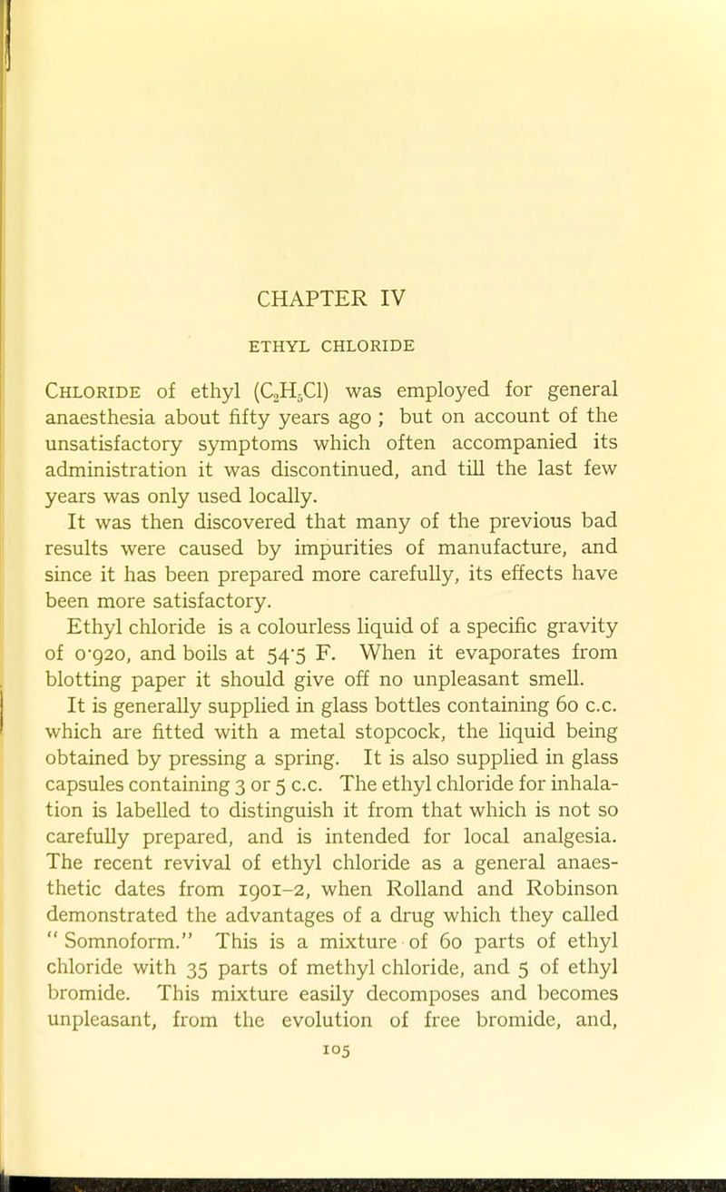 CHAPTER IV ETHYL CHLORIDE Chloride of ethyl (CgH^Cl) was employed for general anaesthesia about fifty years ago ; but on account of the unsatisfactory symptoms which often accompanied its administration it was discontinued, and till the last few years was only used locally. It was then discovered that many of the previous bad results were caused by impurities of manufacture, and since it has been prepared more carefully, its effects have been more satisfactory. Ethyl chloride is a colourless liquid of a specific gravity of 0-920, and boils at 54-5 F. When it evaporates from blotting paper it should give off no unpleasant smell. It is generally supplied in glass bottles containing 60 c.c. which are fitted with a metal stopcock, the liquid being obtained by pressing a spring. It is also supplied in glass capsules containing 3 or 5 c.c. The ethyl chloride for inhala- tion is labelled to distinguish it from that which is not so carefully prepared, and is intended for local analgesia. The recent revival of ethyl chloride as a general anaes- thetic dates from 1901-2, when Rolland and Robinson demonstrated the advantages of a drug which they called  Somnoform. This is a mixture of 60 parts of ethyl chloride with 35 parts of methyl chloride, and 5 of ethyl bromide. This mixture easily decomposes and becomes unpleasant, from the evolution of free bromide, and,