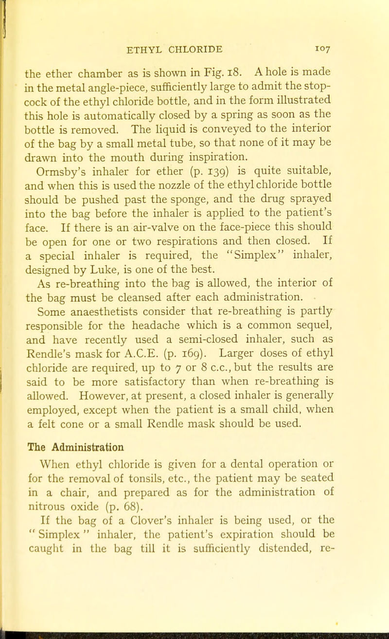 the ether chamber as is shown in Fig. i8. A hole is made in the metal angle-piece, sufficiently large to admit the stop- cock of the ethyl chloride bottle, and in the form illustrated this hole is automatically closed by a spring as soon as the bottle is removed. The liquid is conveyed to the interior of the bag by a small metal tube, so that none of it may be drawn into the mouth during inspiration. Ormsby's inhaler for ether (p. 139) is quite suitable, and when this is used the nozzle of the ethyl chloride bottle should be pushed past the sponge, and the drug sprayed into the bag before the inhaler is apphed to the patient's face. If there is an air-valve on the face-piece this should be open for one or two respirations and then closed. If a special inhaler is required, the Simplex inhaler, designed by Luke, is one of the best. As re-breathing into the bag is allowed, the interior of the bag must be cleansed after each administration. Some anaesthetists consider that re-breathing is partly responsible for the headache which is a common sequel, and have recently used a semi-closed inhaler, such as Rendle's mask for A.C.E. (p. 169). Larger doses of ethyl chloride are required, up to 7 or 8 c.c.but the results are said to be more satisfactory than when re-breathing is allowed. However, at present, a closed inhaler is generally employed, except when the patient is a small child, when a felt cone or a small Rendle mask should be used. The Administration When ethyl chloride is given for a dental operation or for the removal of tonsils, etc., the patient may be seated in a chair, and prepared as for the administration of nitrous oxide (p. 68). If the bag of a Clover's inhaler is being used, or the  Simplex inhaler, the patient's expiration should be caught in the bag till it is sufficiently distended, re-