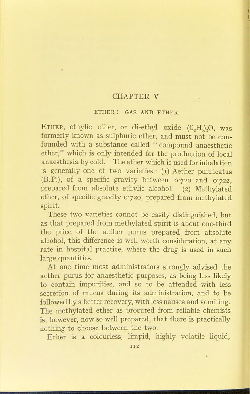 CHAPTER V ETHER : GAS AND ETHER Ether, ethylic ether, or di-ethyl oxide {C^ll^)^0, was formerly known as sulphuric ether, and must not be con- founded with a substance called  compound anaesthetic ether, which is only intended for the production of local anaesthesia by cold. The ether which is used for inhalation is generally one of two varieties: (i) Aether purificatus (B.P.), of a specific gravity between 0720 and 0722, prepared from absolute ethyUc alcohol. (2) Methylated ether, of specific gravity 0720, prepared from methylated spirit. These two varieties cannot be easily distinguished, but as that prepared from methylated spirit is about one-third the price of the aether purus prepared from absolute alcohol, this difference is well worth consideration, at any rate in hospital practice, where the drug is used in such large quantities. At one time most administrators strongly advised the aether purus for anaesthetic purposes, as being less likely to contain impurities, and so to be attended with less secretion of mucus during its administration, and to be followed by a better recovery, with less nausea and vomiting. The methylated ether as procured from reliable chemists is, however, now so well prepared, that there is practically nothing to choose between the two. Ether is a colourless, limpid, highly volatile liquid.