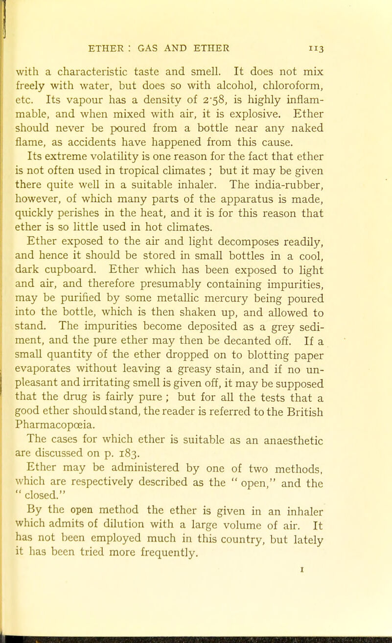 with a characteristic taste and smell. It does not mix freely with water, but does so with alcohol, chloroform, etc. Its vapour has a density of 2'58, is highly inflam- mable, and when mixed with air, it is explosive. Ether should never be poured from a bottle near any naked flame, as accidents have happened from this cause. Its extreme volatility is one reason for the fact that ether is not often used in tropical climates ; but it may be given there quite well in a suitable inhaler. The india-rubber, however, of which many parts of the apparatus is made, quickly perishes in the heat, and it is for this reason that ether is so little used in hot climates. Ether exposed to the air and light decomposes readily, and hence it should be stored in small bottles in a cool, dark cupboard. Ether which has been exposed to light and air, and therefore presumably containing impurities, may be purified by some metallic mercury being poured into the bottle, which is then shaken up, and allowed to stand. The impurities become deposited as a grey sedi- ment, and the pure ether may then be decanted off. If a small quantity of the ether dropped on to blotting paper evaporates without leaving a greasy stain, and if no un- pleasant and irritating smell is given off, it may be supposed that the drug is fairly pure ; but for all the tests that a good ether should stand, the reader is referred to the British Pharmacopoeia. The cases for which ether is suitable as an anaesthetic are discussed on p. 183. Ether may be administered by one of two methods, which are respectively described as the  open, and the  closed. By the open method the ether is given in an inhaler which admits of dilution with a large volume of air. It has not been employed much in this country, but lately it has been tried more frequently.