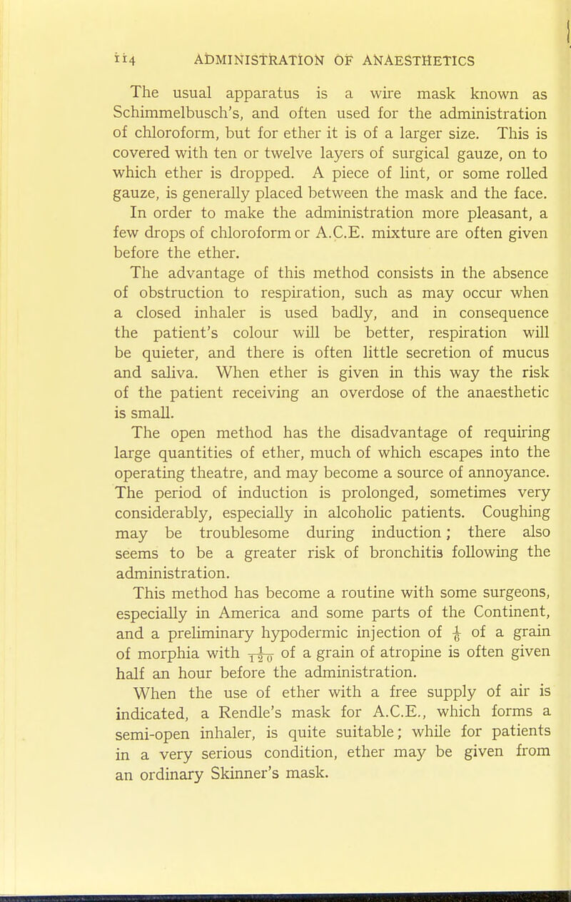 The usual apparatus is a wire mask known as Schimmelbusch's, and often used for the administration of chloroform, but for ether it is of a larger size. This is covered with ten or twelve layers of surgical gauze, on to which ether is dropped. A piece of lint, or some rolled gauze, is generally placed between the mask and the face. In order to make the administration more pleasant, a few drops of chloroform or A.C.E. mixture are often given before the ether. The advantage of this method consists in the absence of obstruction to respiration, such as may occur when a closed inhaler is used badly, and in consequence the patient's colour will be better, respiration will be quieter, and there is often little secretion of mucus and saliva. When ether is given in this way the risk of the patient receiving an overdose of the anaesthetic is small. The open method has the disadvantage of requiring large quantities of ether, much of which escapes into the operating theatre, and may become a source of annoyance. The period of induction is prolonged, sometimes very considerably, especially in alcoholic patients. Coughing may be troublesome during induction; there also seems to be a greater risk of bronchitis following the administration. This method has become a routine with some surgeons, especially in America and some parts of the Continent, and a preliminary hypodermic injection of of a grain of morphia with of a grain of atropine is often given half an hour before the administration. When the use of ether with a free supply of air is indicated, a Rendle's mask for A.C.E., which forms a semi-open inhaler, is quite suitable; while for patients in a very serious condition, ether may be given from an ordinary Skinner's mask.