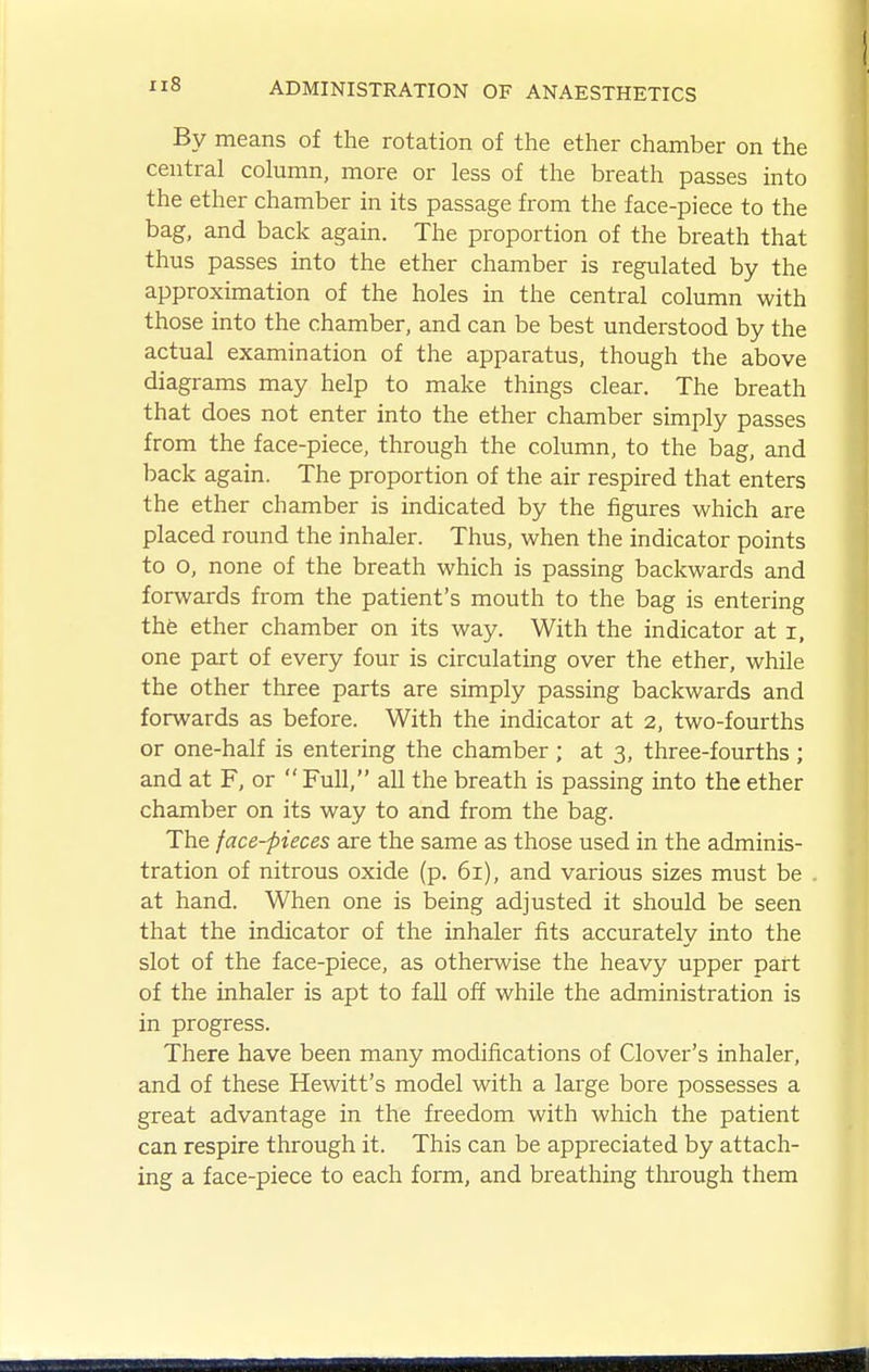 By means of the rotation of the ether chamber on the central column, more or less of the breath passes into the ether chamber in its passage from the face-piece to the bag, and back again. The proportion of the breath that thus passes into the ether chamber is regulated by the approximation of the holes in the central column with those into the chamber, and can be best understood by the actual examination of the apparatus, though the above diagrams may help to make things clear. The breath that does not enter into the ether chamber simply passes from the face-piece, through the column, to the bag, and back again. The proportion of the air respired that enters the ether chamber is indicated by the figures which are placed round the inhaler. Thus, when the indicator points to o, none of the breath which is passing backwards and forwards fi'om the patient's mouth to the bag is entering thfe ether chamber on its way. With the indicator at i, one part of every four is circulating over the ether, while the other three parts are simply passing backwards and forwards as before. With the indicator at 2, two-fourths or one-half is entering the chamber ; at 3, three-fourths ; and at F, or Full, all the breath is passing into the ether chamber on its way to and from the bag. The face-pieces are the same as those used in the adminis- tration of nitrous oxide (p. 61), and various sizes must be at hand. When one is being adjusted it should be seen that the indicator of the inhaler fits accurately into the slot of the face-piece, as otherwise the heavy upper part of the inhaler is apt to fall off while the administration is in progress. There have been many modifications of Clover's inhaler, and of these Hewitt's model with a large bore possesses a great advantage in the freedom with which the patient can respire through it. This can be appreciated by attach- ing a face-piece to each form, and breathing tlarough them