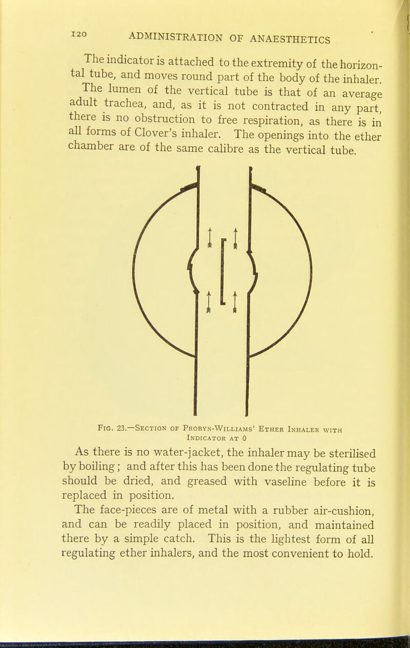 The indicator is attached to the extremity of the horizon- tal tube, and moves round part of the body of the inhaler. The lumen of the vertical tube is that of an average adult trachea, and, as it is not contracted in any part, there is no obstruction to free respiration, as there is in all forms of Clover's inhaler. The openings into the ether chamber are of the same caUbre as the vertical tube. Fig. 23. -Section of Probyn-Williams' Ether Inhaler with Indicator at 0 As there is no water-jacket, the inhaler may be sterilised by boiling; and after this has been done the regulating tube should be dried, and greased with vaseline before it is replaced in position. The face-pieces are of metal with a rubber air-cushion, and can be readily placed in position, and maintained there by a simple catch. This is the lightest form of all regulating ether inhalers, and the most convenient to hold.