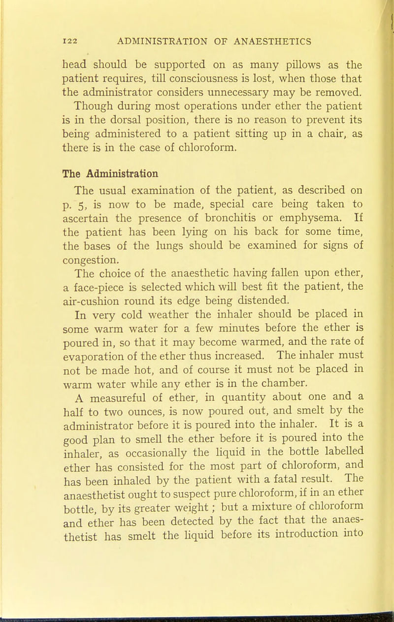 head should be supported on as many pillows as the patient requires, tUl consciousness is lost, when those that the administrator considers unnecessary may be removed. Though during most operations under ether the patient is in the dorsal position, there is no reason to prevent its being administered to a patient sitting up in a chair, as there is in the case of chloroform. The Administration The usual examination of the patient, as described on p. 5, is now to be made, special care being taken to ascertain the presence of bronchitis or emphysema. If the patient has been lying on his back for some tune, the bases of the lungs should be examined for signs of congestion. The choice of the anaesthetic having fallen upon ether, a face-piece is selected which will best fit the patient, the air-cushion round its edge being distended. In very cold weather the inhaler should be placed in some warm water for a few minutes before the ether is poured in, so that it may become warmed, and the rate of evaporation of the ether thus increased. The inhaler must not be made hot, and of course it must not be placed in warm water while any ether is in the chamber. A measureful of ether, in quantity about one and a half to two ounces, is now poured out, and smelt by the administrator before it is poured into the inhaler. It is a good plan to smeU the ether before it is poured into the inhaler, as occasionally the Hquid in the bottle labelled ether has consisted for the most part of chloroform, and has been inhaled by the patient with a fatal result. The anaesthetist ought to suspect pure chloroform, if in an ether bottle, by its greater weight; but a mixture of chloroform and ether has been detected by the fact that the anaes- thetist has smelt the liquid before its introduction into