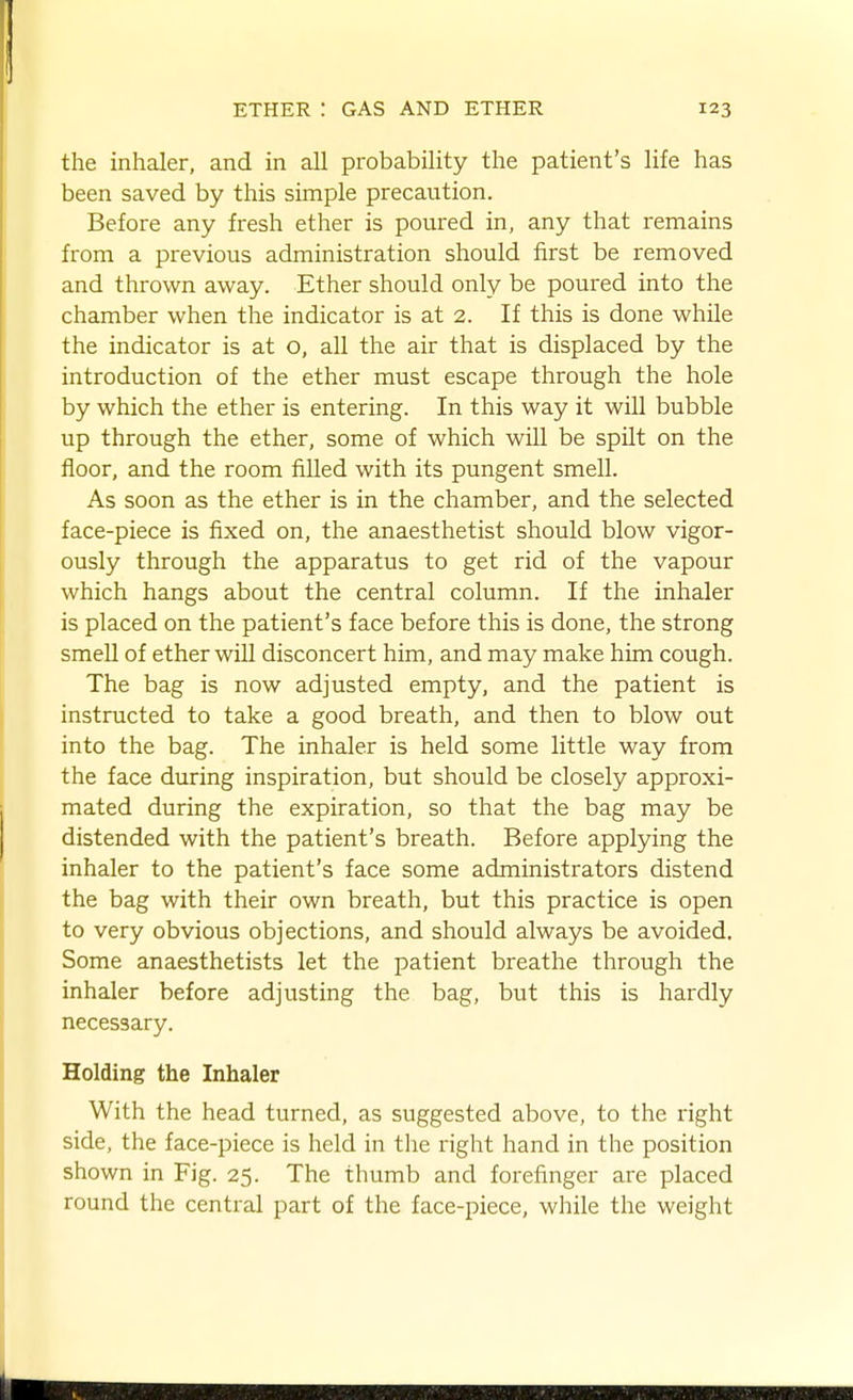 the inhaler, and in all probability the patient's life has been saved by this simple precaution. Before any fresh ether is poured in, any that remains from a previous administration should first be removed and thrown away. Ether should only be poured into the chamber when the indicator is at 2. If this is done while the indicator is at o, all the air that is displaced by the introduction of the ether must escape through the hole by which the ether is entering. In this way it will bubble up through the ether, some of which will be spilt on the floor, and the room filled with its pungent smell. As soon as the ether is in the chamber, and the selected face-piece is fixed on, the anaesthetist should blow vigor- ously through the apparatus to get rid of the vapour which hangs about the central column. If the inhaler is placed on the patient's face before this is done, the strong smell of ether will disconcert him, and may make him cough. The bag is now adjusted empty, and the patient is instructed to take a good breath, and then to blow out into the bag. The inhaler is held some little way from the face during inspiration, but should be closely approxi- mated during the expiration, so that the bag may be distended with the patient's breath. Before applying the inhaler to the patient's face some administrators distend the bag with their own breath, but this practice is open to very obvious objections, and should always be avoided. Some anaesthetists let the patient breathe through the inhaler before adjusting the bag, but this is hardly necessary. Holding the Inhaler With the head turned, as suggested above, to the right side, the face-piece is held in tlie right hand in the position shown in Fig. 25. The thumb and forefinger are placed round the central part of the face-piece, while the weight