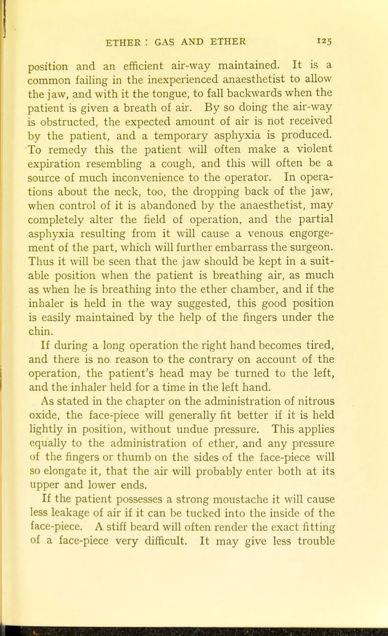 position and an efficient air-way maintained. It is a common failing in the inexperienced anaesthetist to allow the jaw, and with it the tongue, to fall backwards when the patient is given a breath of air. By so doing the air-way is obstructed, the expected amount of air is not received by the patient, and a temporary asphyxia is produced. To remedy this the patient will often make a violent expiration resembling a cough, and this will often be a source of much inconvenience to the operator. In opera- tions about the neck, too, the dropping back of the jaw, when control of it is abandoned by the anaesthetist, may completely alter the field of operation, and the partial asphyxia resulting from it will cause a venous engorge- ment of the part, which will further embarrass the surgeon. Thus it will be seen that the jaw should be kept in a suit- able position when the patient is breathing air, as much as when he is breathing into the ether chamber, and if the inhaler is held in the way suggested, this good position is easily maintained by the help of the fingers under the chin. If during a long operation the right hand becomes tired, and there is no reason to the contrary on account of the operation, the patient's head may be turned to the left, and the inhaler held for a time in the left hand. As stated in the chapter on the administration of nitrous oxide, the face-piece will generally fit better if it is held lightly in position, without undue pressure. This applies equally to the administration of ether, and any pressure of the fingers or thumb on the sides of the face-piece will so elongate it, that the air will probably enter both at its upper and lower ends. If the patient possesses a strong moustache it will cause less leakage of air if it can be tucked into the inside of the face-piece. A stiff beard will often render the exact fitting of a face-piece very difficult. It may give less trouble